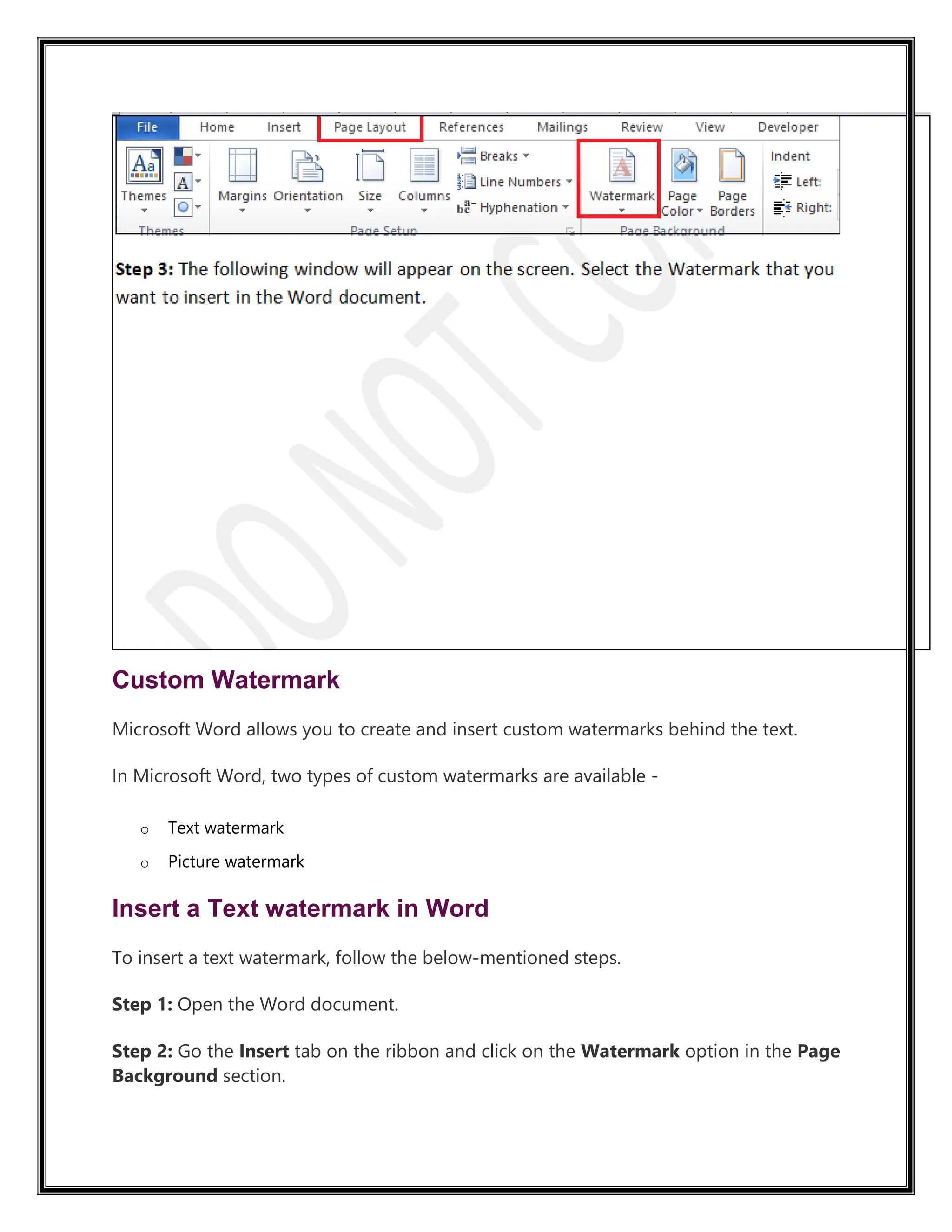 Custom Watermark
Microsoft Word allows you to create and insert custom watermarks behind the text.
In Microsoft Word, two types of custom watermarks are available -
o Text watermark
o Picture watermark
Insert a Text watermark in Word
To insert a text watermark, follow the below-mentioned steps.
Step 1: Open the Word document.
Step 2: Go the Insert tab on the ribbon and click on the Watermark option in the Page
Background section.
 