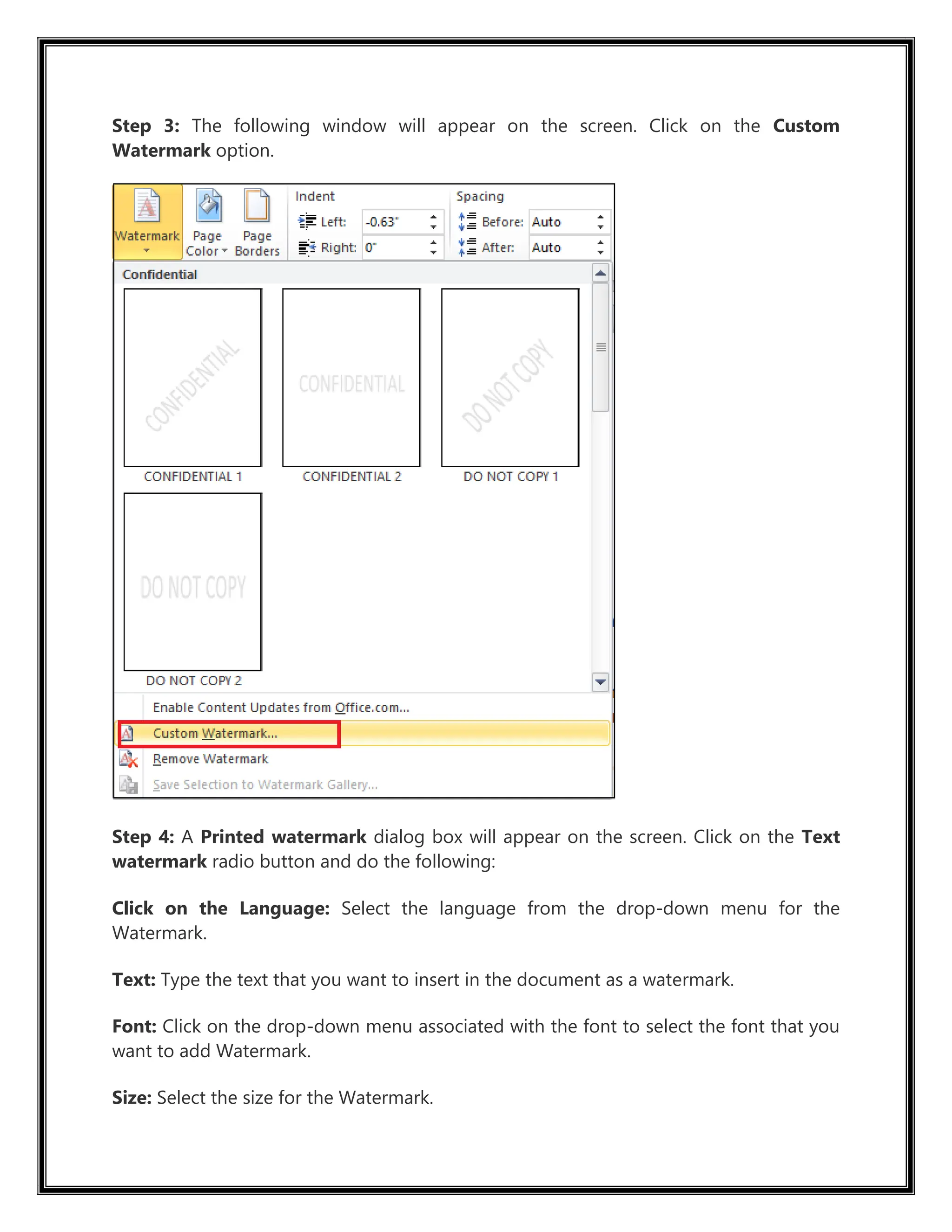 Step 3: The following window will appear on the screen. Click on the Custom
Watermark option.
Step 4: A Printed watermark dialog box will appear on the screen. Click on the Text
watermark radio button and do the following:
Click on the Language: Select the language from the drop-down menu for the
Watermark.
Text: Type the text that you want to insert in the document as a watermark.
Font: Click on the drop-down menu associated with the font to select the font that you
want to add Watermark.
Size: Select the size for the Watermark.
 