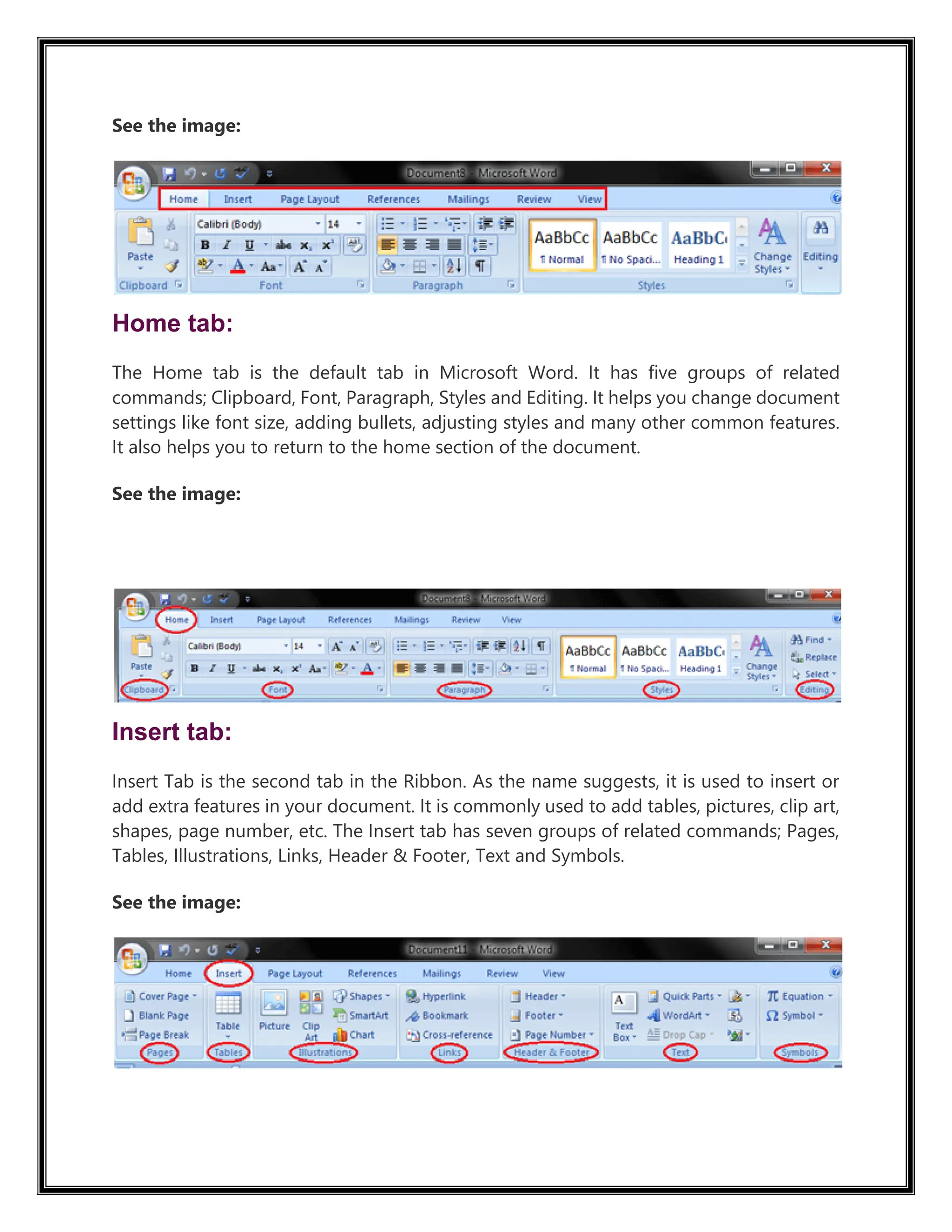 See the image:
Home tab:
The Home tab is the default tab in Microsoft Word. It has five groups of related
commands; Clipboard, Font, Paragraph, Styles and Editing. It helps you change document
settings like font size, adding bullets, adjusting styles and many other common features.
It also helps you to return to the home section of the document.
See the image:
51.3M
1.1K
Insert tab:
Insert Tab is the second tab in the Ribbon. As the name suggests, it is used to insert or
add extra features in your document. It is commonly used to add tables, pictures, clip art,
shapes, page number, etc. The Insert tab has seven groups of related commands; Pages,
Tables, Illustrations, Links, Header & Footer, Text and Symbols.
See the image:
 