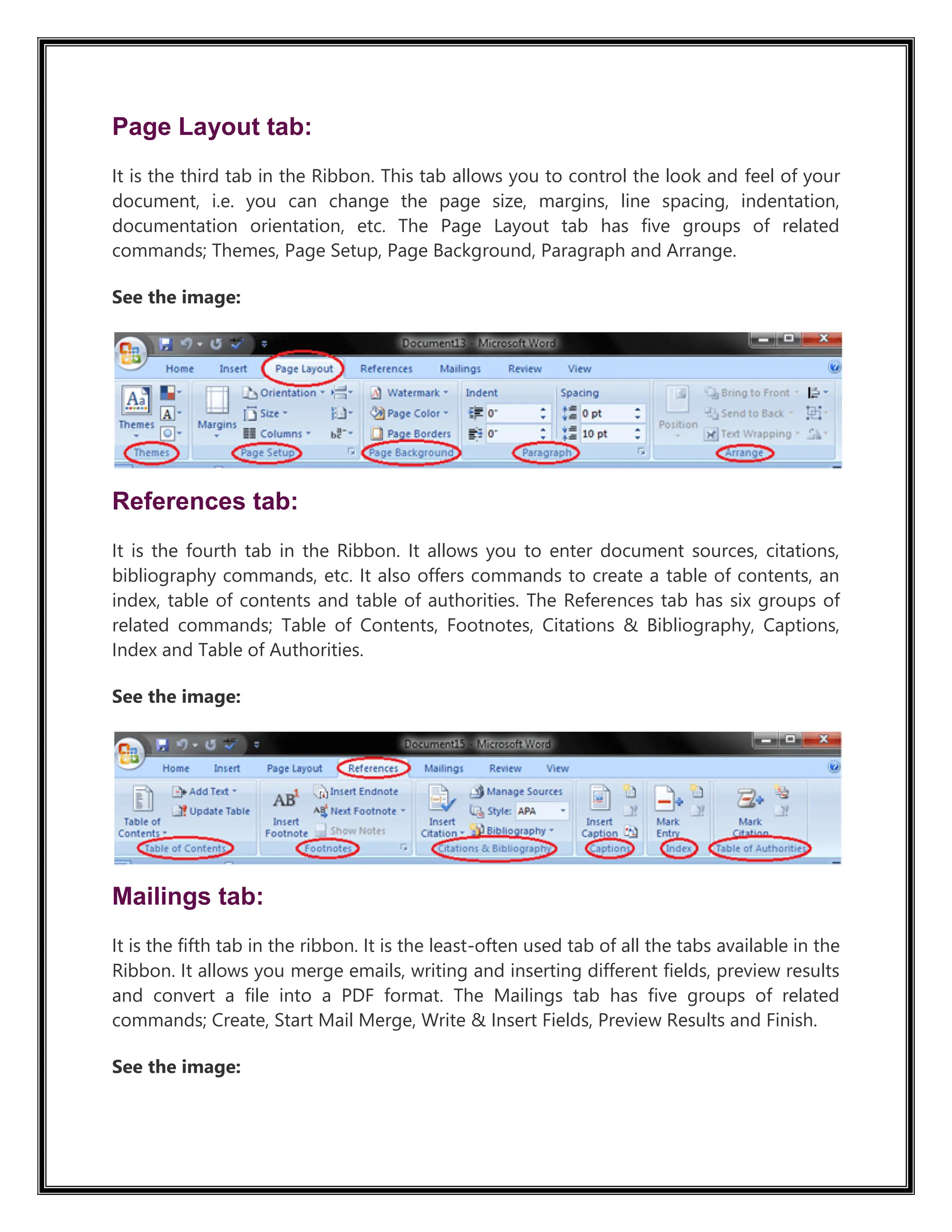 Page Layout tab:
It is the third tab in the Ribbon. This tab allows you to control the look and feel of your
document, i.e. you can change the page size, margins, line spacing, indentation,
documentation orientation, etc. The Page Layout tab has five groups of related
commands; Themes, Page Setup, Page Background, Paragraph and Arrange.
See the image:
References tab:
It is the fourth tab in the Ribbon. It allows you to enter document sources, citations,
bibliography commands, etc. It also offers commands to create a table of contents, an
index, table of contents and table of authorities. The References tab has six groups of
related commands; Table of Contents, Footnotes, Citations & Bibliography, Captions,
Index and Table of Authorities.
See the image:
Mailings tab:
It is the fifth tab in the ribbon. It is the least-often used tab of all the tabs available in the
Ribbon. It allows you merge emails, writing and inserting different fields, preview results
and convert a file into a PDF format. The Mailings tab has five groups of related
commands; Create, Start Mail Merge, Write & Insert Fields, Preview Results and Finish.
See the image:
 