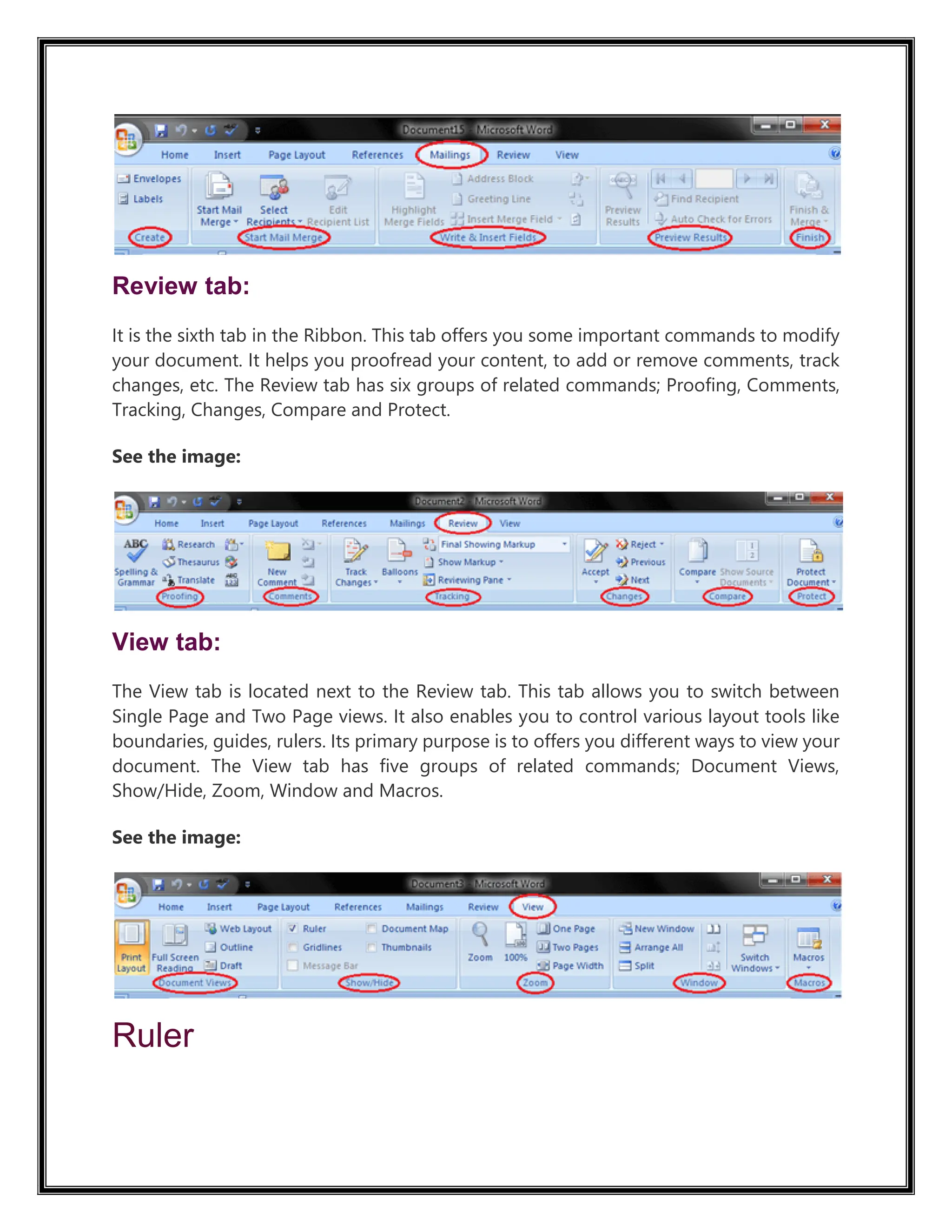 Review tab:
It is the sixth tab in the Ribbon. This tab offers you some important commands to modify
your document. It helps you proofread your content, to add or remove comments, track
changes, etc. The Review tab has six groups of related commands; Proofing, Comments,
Tracking, Changes, Compare and Protect.
See the image:
View tab:
The View tab is located next to the Review tab. This tab allows you to switch between
Single Page and Two Page views. It also enables you to control various layout tools like
boundaries, guides, rulers. Its primary purpose is to offers you different ways to view your
document. The View tab has five groups of related commands; Document Views,
Show/Hide, Zoom, Window and Macros.
See the image:
Ruler
 