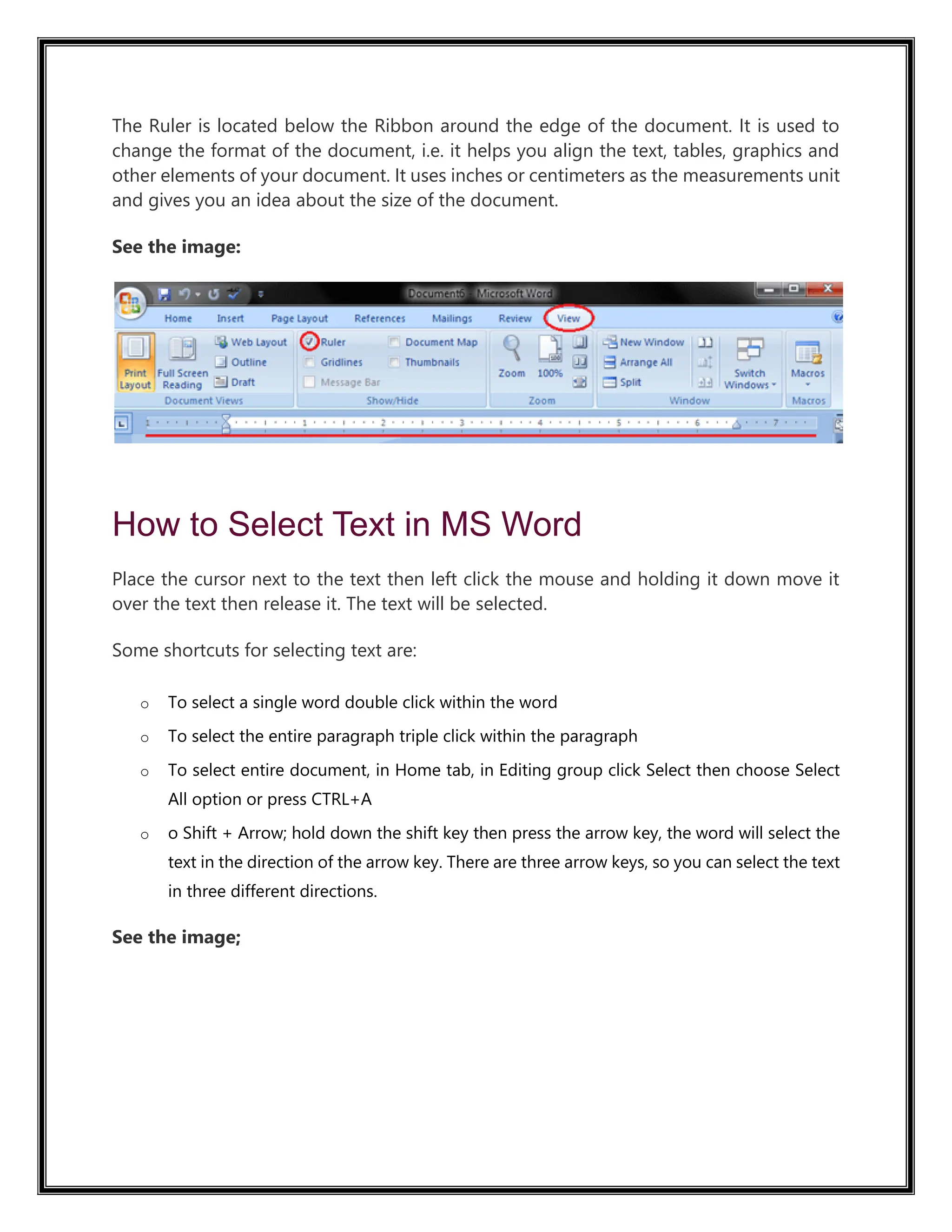 The Ruler is located below the Ribbon around the edge of the document. It is used to
change the format of the document, i.e. it helps you align the text, tables, graphics and
other elements of your document. It uses inches or centimeters as the measurements unit
and gives you an idea about the size of the document.
See the image:
How to Select Text in MS Word
Place the cursor next to the text then left click the mouse and holding it down move it
over the text then release it. The text will be selected.
Some shortcuts for selecting text are:
o To select a single word double click within the word
o To select the entire paragraph triple click within the paragraph
o To select entire document, in Home tab, in Editing group click Select then choose Select
All option or press CTRL+A
o o Shift + Arrow; hold down the shift key then press the arrow key, the word will select the
text in the direction of the arrow key. There are three arrow keys, so you can select the text
in three different directions.
See the image;
 