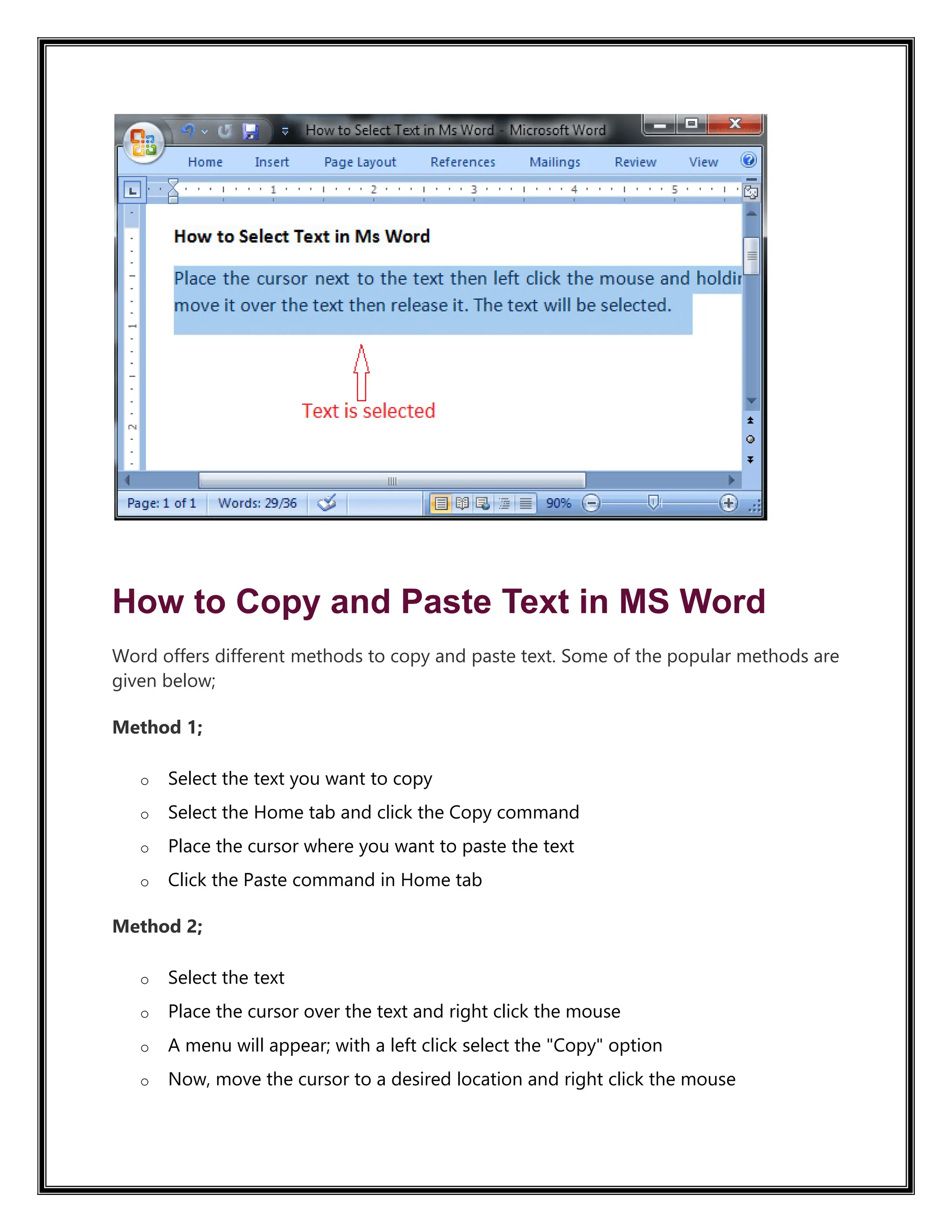 How to Copy and Paste Text in MS Word
Word offers different methods to copy and paste text. Some of the popular methods are
given below;
Method 1;
o Select the text you want to copy
o Select the Home tab and click the Copy command
o Place the cursor where you want to paste the text
o Click the Paste command in Home tab
Method 2;
o Select the text
o Place the cursor over the text and right click the mouse
o A menu will appear; with a left click select the "Copy" option
o Now, move the cursor to a desired location and right click the mouse
 