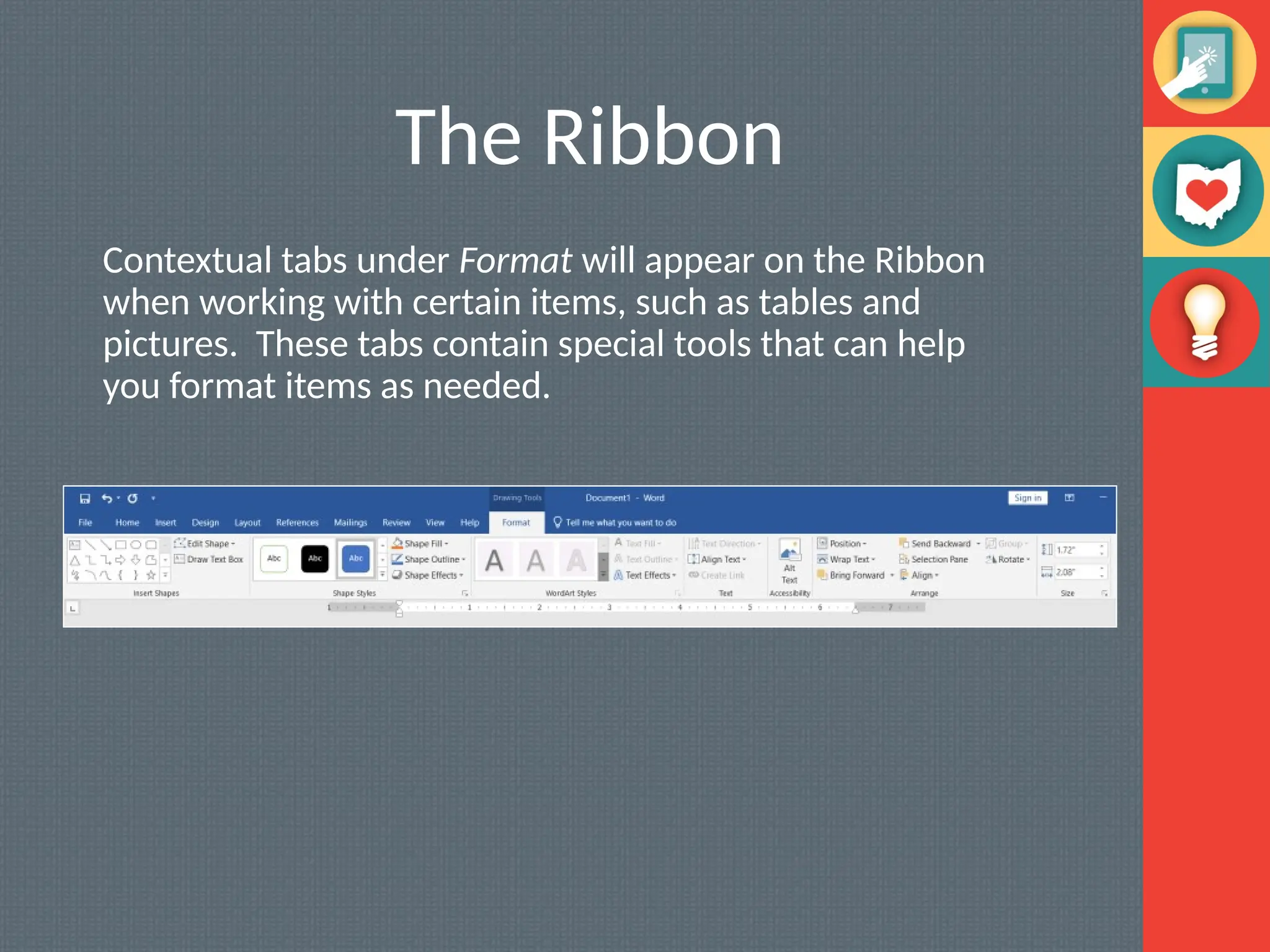 The Ribbon
Contextual tabs under Format will appear on the Ribbon
when working with certain items, such as tables and
pictures. These tabs contain special tools that can help
you format items as needed.
 