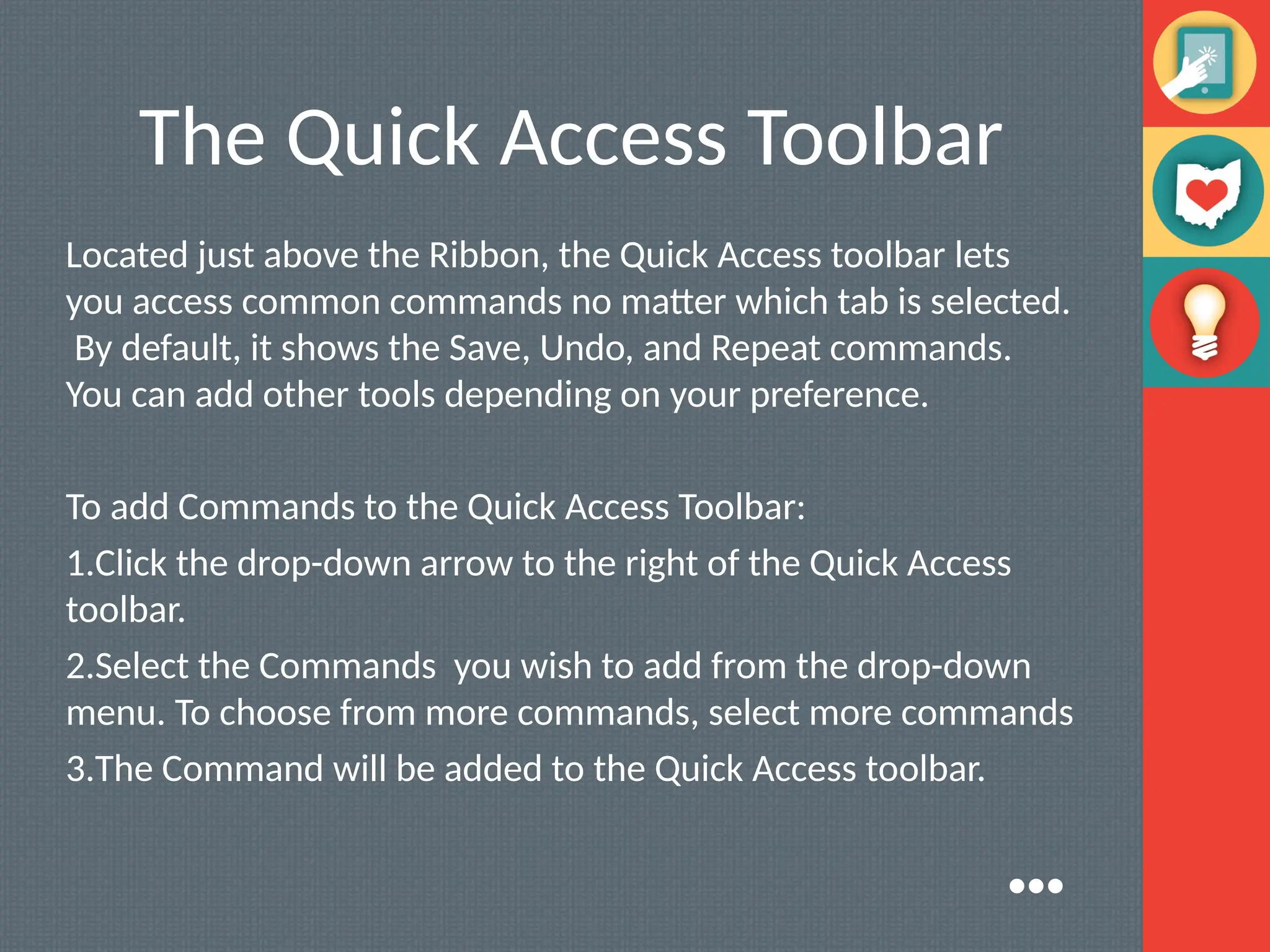 The Quick Access Toolbar
Located just above the Ribbon, the Quick Access toolbar lets
you access common commands no matter which tab is selected.
By default, it shows the Save, Undo, and Repeat commands.
You can add other tools depending on your preference.
To add Commands to the Quick Access Toolbar:
1.Click the drop-down arrow to the right of the Quick Access
toolbar.
2.Select the Commands you wish to add from the drop-down
menu. To choose from more commands, select more commands
3.The Command will be added to the Quick Access toolbar.
●●●
 