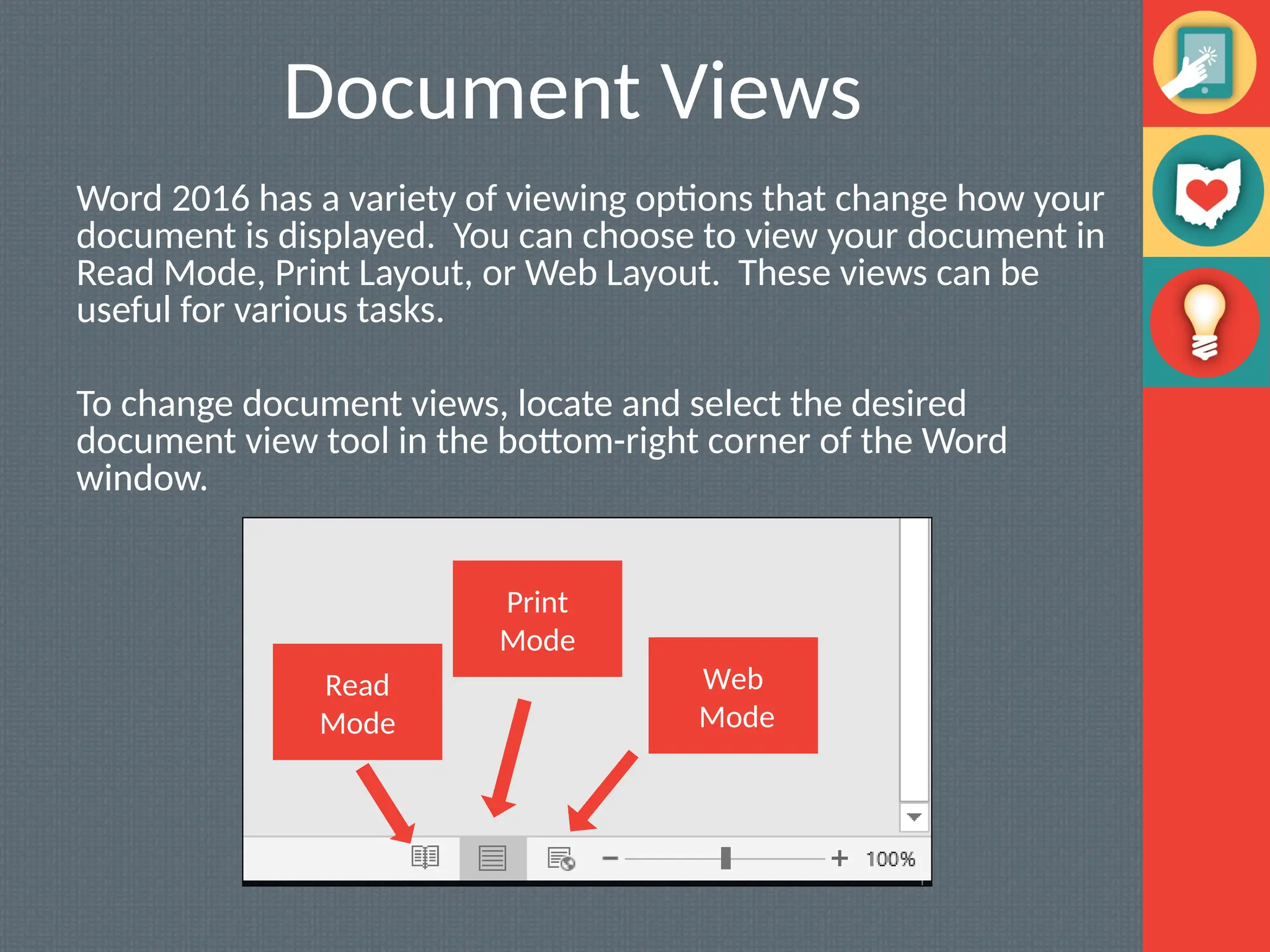 Document Views
Word 2016 has a variety of viewing options that change how your
document is displayed. You can choose to view your document in
Read Mode, Print Layout, or Web Layout. These views can be
useful for various tasks.
To change document views, locate and select the desired
document view tool in the bottom-right corner of the Word
window.
Read
Mode
Print
Mode
Web
Mode
 