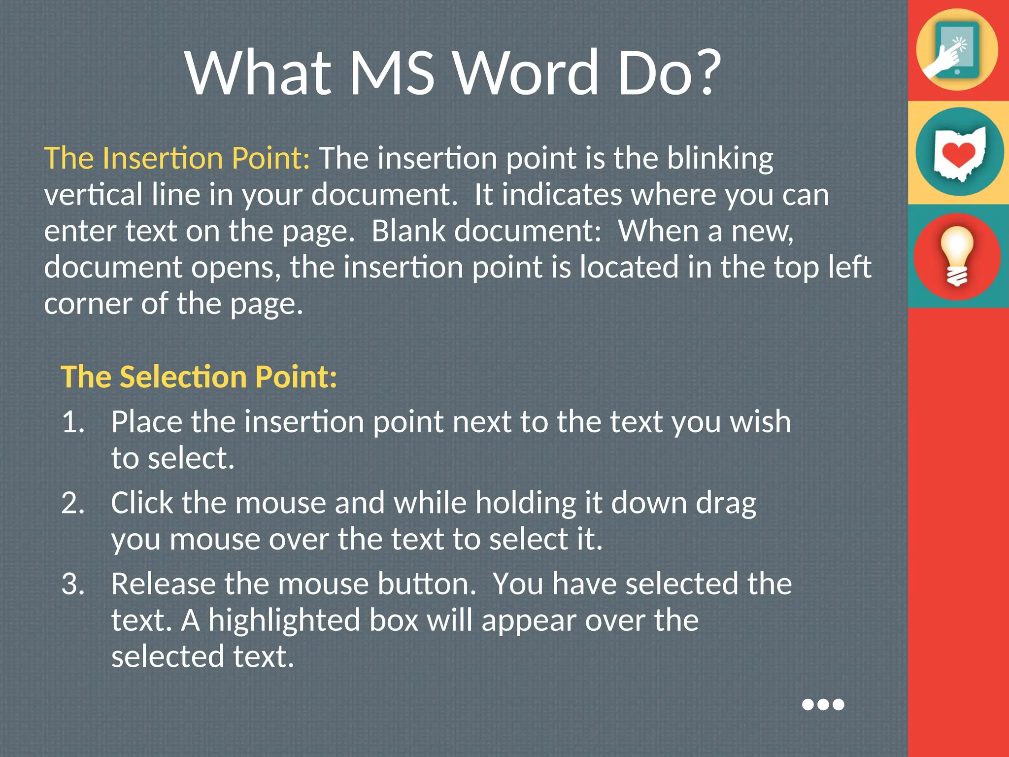 What MS Word Do?
The Insertion Point: The insertion point is the blinking
vertical line in your document. It indicates where you can
enter text on the page. Blank document: When a new,
document opens, the insertion point is located in the top left
corner of the page.
The Selection Point:
1. Place the insertion point next to the text you wish
to select.
2. Click the mouse and while holding it down drag
you mouse over the text to select it.
3. Release the mouse button. You have selected the
text. A highlighted box will appear over the
selected text.
●●●
 
