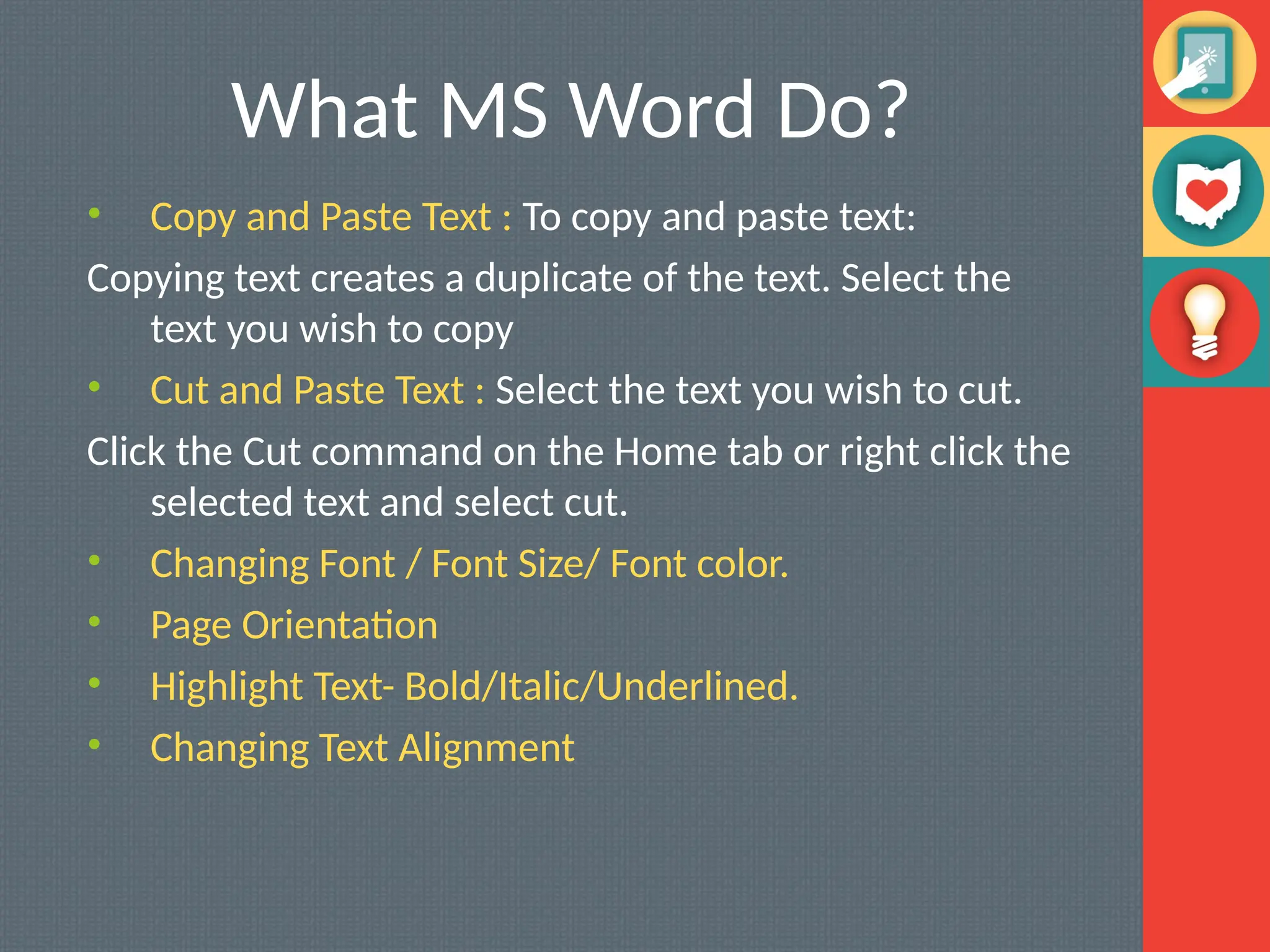 What MS Word Do?
• Copy and Paste Text : To copy and paste text:
Copying text creates a duplicate of the text. Select the
text you wish to copy
• Cut and Paste Text : Select the text you wish to cut.
Click the Cut command on the Home tab or right click the
selected text and select cut.
• Changing Font / Font Size/ Font color.
• Page Orientation
• Highlight Text- Bold/Italic/Underlined.
• Changing Text Alignment
 