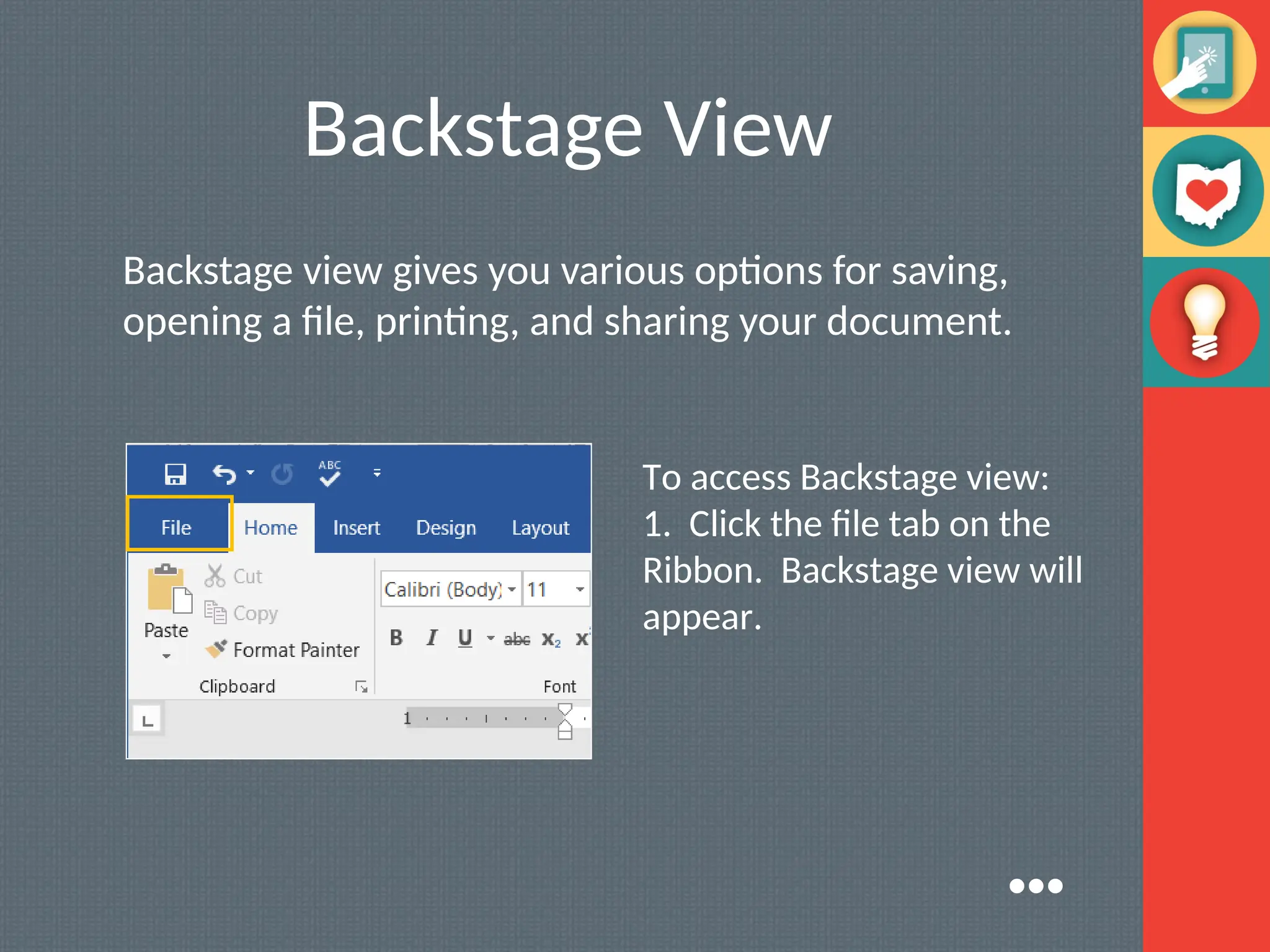 Backstage View
Backstage view gives you various options for saving,
opening a file, printing, and sharing your document.
To access Backstage view:
1. Click the file tab on the
Ribbon. Backstage view will
appear.
●●●
 