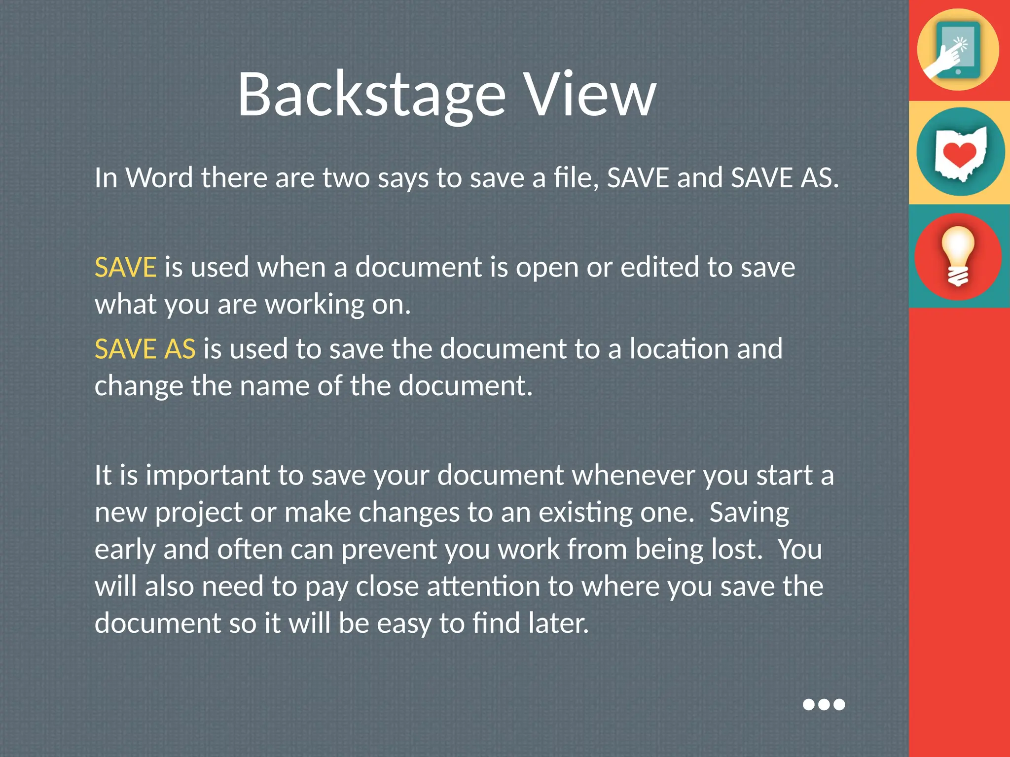 Backstage View
In Word there are two says to save a file, SAVE and SAVE AS.
SAVE is used when a document is open or edited to save
what you are working on.
SAVE AS is used to save the document to a location and
change the name of the document.
It is important to save your document whenever you start a
new project or make changes to an existing one. Saving
early and often can prevent you work from being lost. You
will also need to pay close attention to where you save the
document so it will be easy to find later.
●●●
 