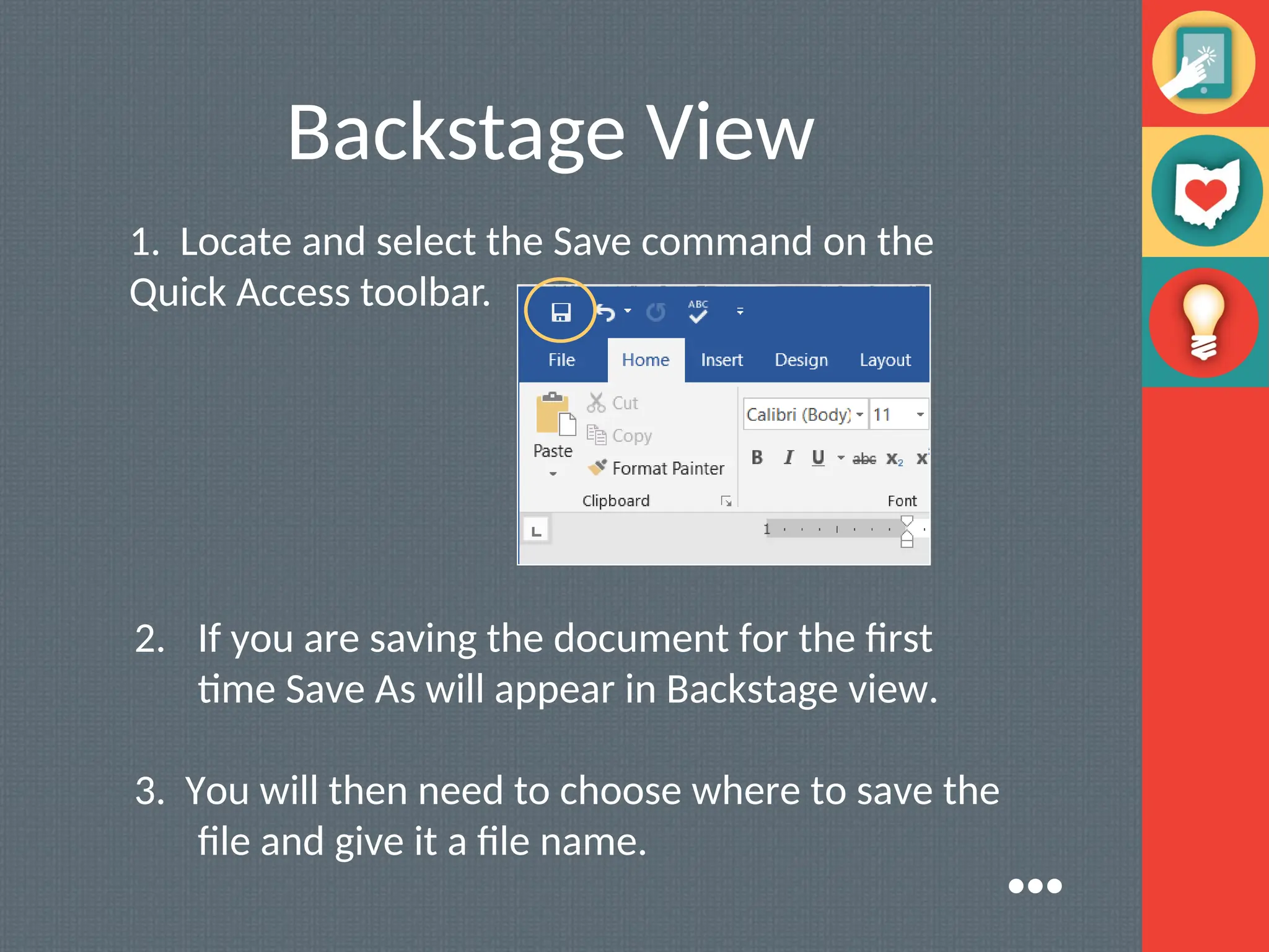 Backstage View
1. Locate and select the Save command on the
Quick Access toolbar.
2. If you are saving the document for the first
time Save As will appear in Backstage view.
3. You will then need to choose where to save the
file and give it a file name.
●●●
 
