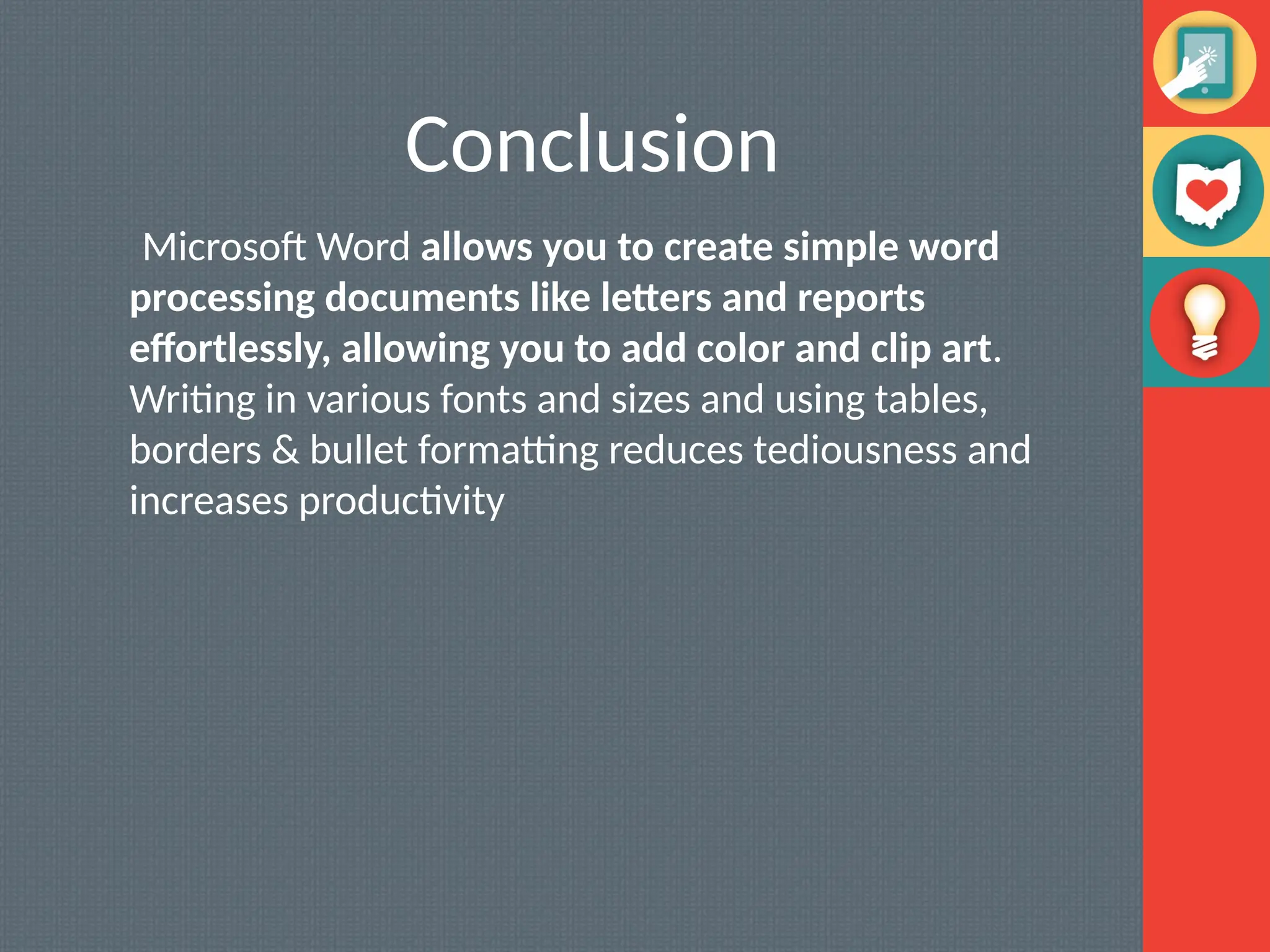 Conclusion
Microsoft Word allows you to create simple word
processing documents like letters and reports
effortlessly, allowing you to add color and clip art.
Writing in various fonts and sizes and using tables,
borders & bullet formatting reduces tediousness and
increases productivity
 