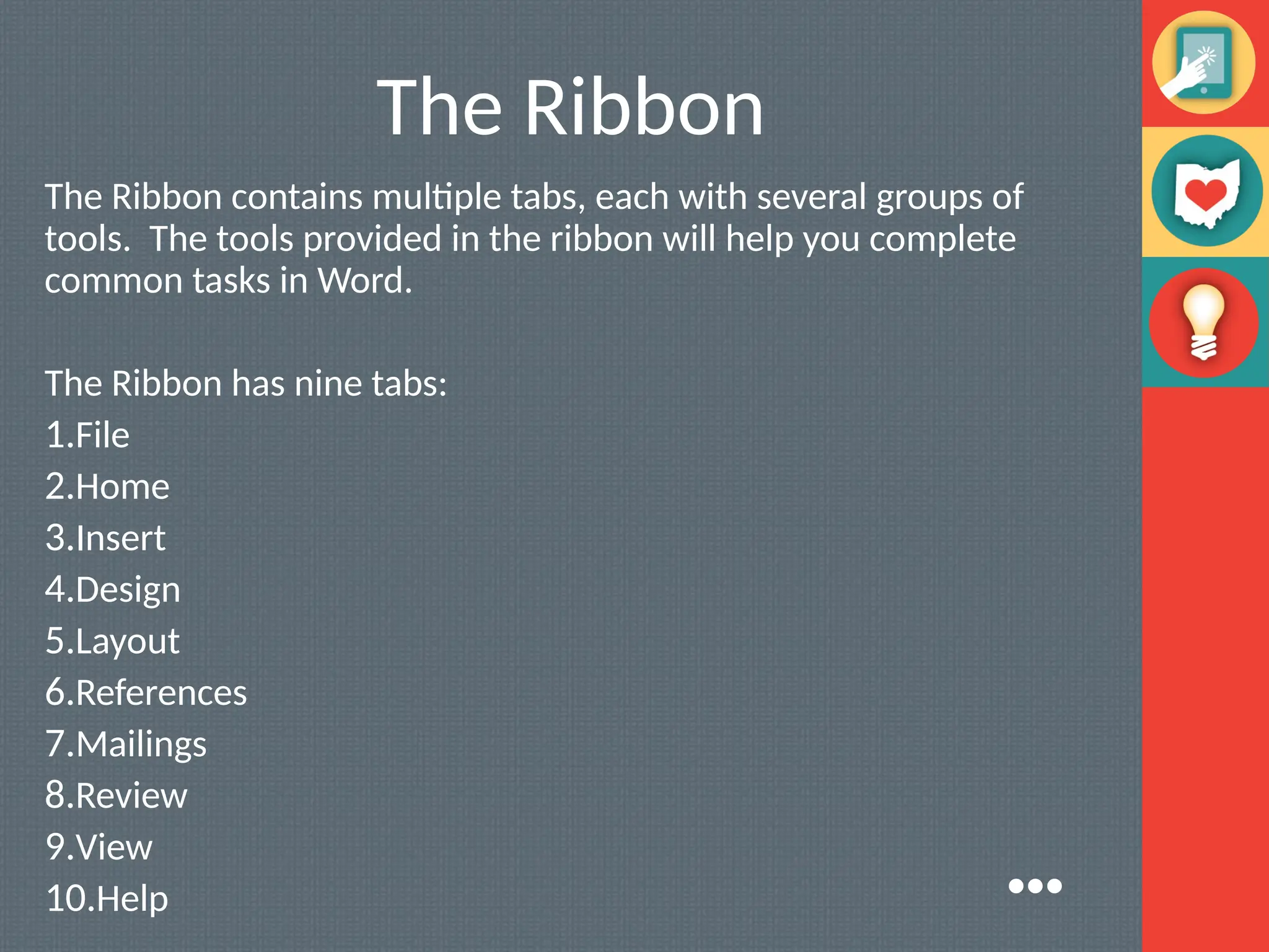 The Ribbon
The Ribbon contains multiple tabs, each with several groups of
tools. The tools provided in the ribbon will help you complete
common tasks in Word.
The Ribbon has nine tabs:
1.File
2.Home
3.Insert
4.Design
5.Layout
6.References
7.Mailings
8.Review
9.View
10.Help ●●●
 