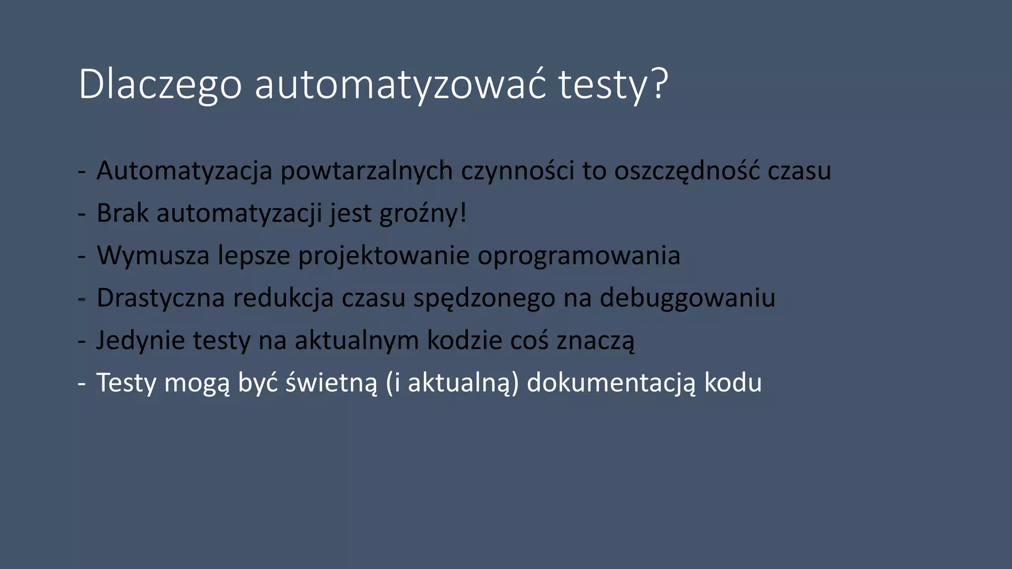 Dlaczego automatyzować testy?
- Automatyzacja powtarzalnych czynności to oszczędność czasu
- Brak automatyzacji jest groźny!
- Wymusza lepsze projektowanie oprogramowania
- Drastyczna redukcja czasu spędzonego na debuggowaniu
- Jedynie testy na aktualnym kodzie coś znaczą
- Testy mogą być świetną (i aktualną) dokumentacją kodu
 