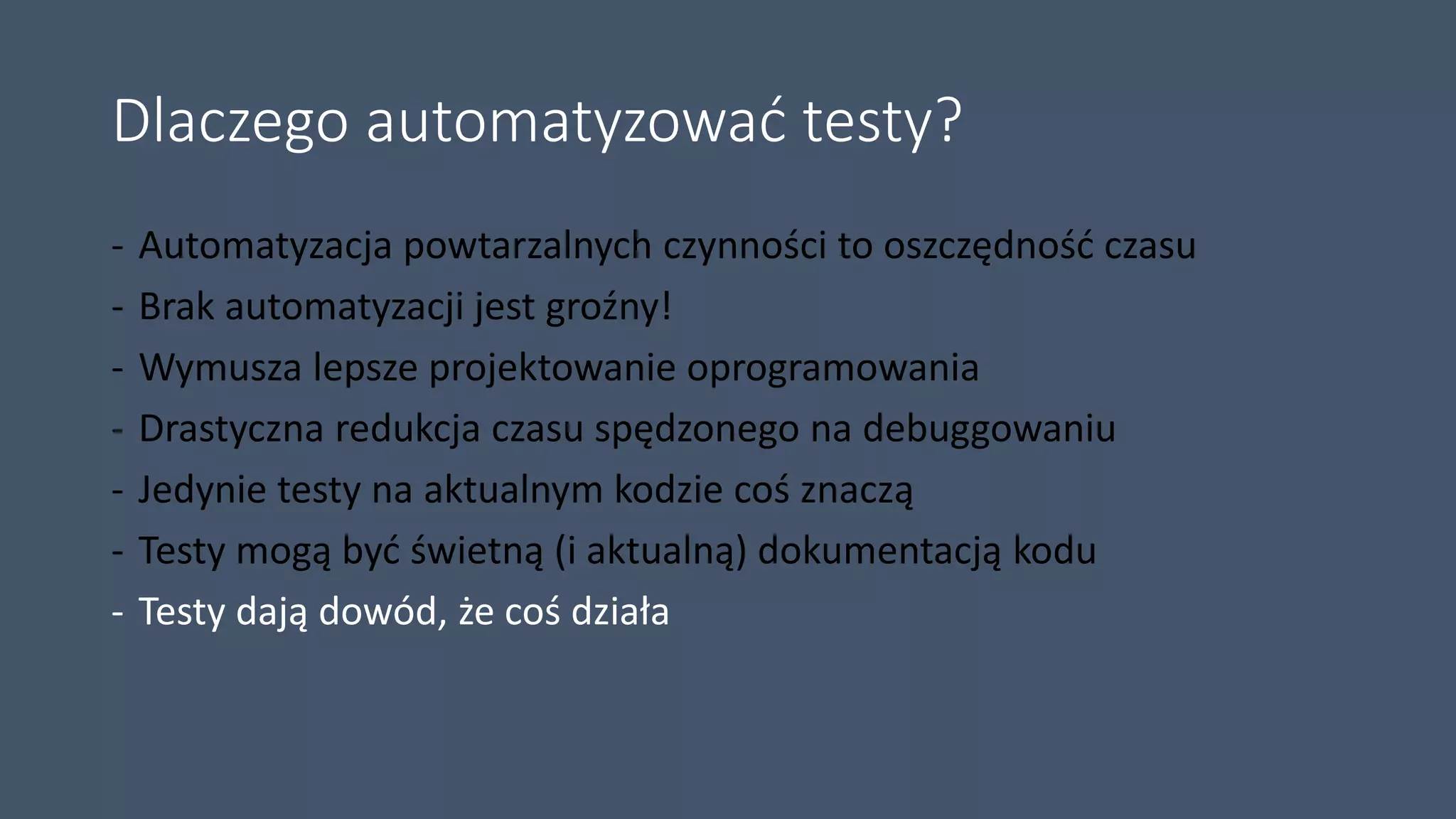 Dlaczego automatyzować testy?
- Automatyzacja powtarzalnych czynności to oszczędność czasu
- Brak automatyzacji jest groźny!
- Wymusza lepsze projektowanie oprogramowania
- Drastyczna redukcja czasu spędzonego na debuggowaniu
- Jedynie testy na aktualnym kodzie coś znaczą
- Testy mogą być świetną (i aktualną) dokumentacją kodu
- Testy dają dowód, że coś działa
 