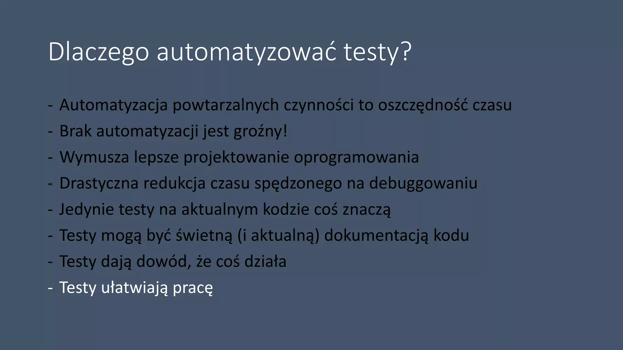 Dlaczego automatyzować testy?
- Automatyzacja powtarzalnych czynności to oszczędność czasu
- Brak automatyzacji jest groźny!
- Wymusza lepsze projektowanie oprogramowania
- Drastyczna redukcja czasu spędzonego na debuggowaniu
- Jedynie testy na aktualnym kodzie coś znaczą
- Testy mogą być świetną (i aktualną) dokumentacją kodu
- Testy dają dowód, że coś działa
- Testy ułatwiają pracę
 
