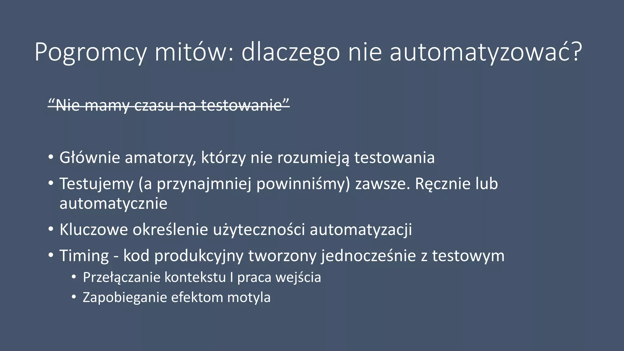 Pogromcy mitów: dlaczego nie automatyzować?
“Nie mamy czasu na testowanie”
• Głównie amatorzy, którzy nie rozumieją testowania
• Testujemy (a przynajmniej powinniśmy) zawsze. Ręcznie lub
automatycznie
• Kluczowe określenie użyteczności automatyzacji
• Timing - kod produkcyjny tworzony jednocześnie z testowym
• Przełączanie kontekstu I praca wejścia
• Zapobieganie efektom motyla
 