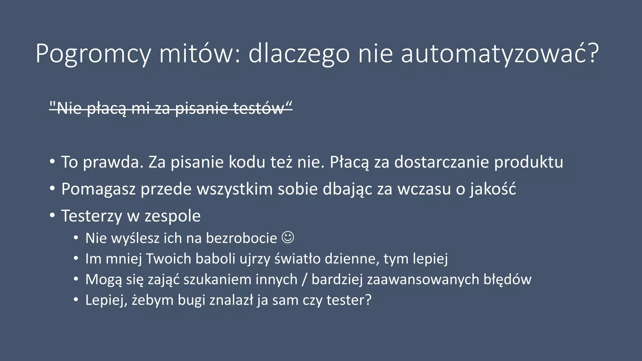 Pogromcy mitów: dlaczego nie automatyzować?
"Nie płacą mi za pisanie testów“
• To prawda. Za pisanie kodu też nie. Płacą za dostarczanie produktu
• Pomagasz przede wszystkim sobie dbając za wczasu o jakość
• Testerzy w zespole
• Nie wyślesz ich na bezrobocie 
• Im mniej Twoich baboli ujrzy światło dzienne, tym lepiej
• Mogą się zająć szukaniem innych / bardziej zaawansowanych błędów
• Lepiej, żebym bugi znalazł ja sam czy tester?
 