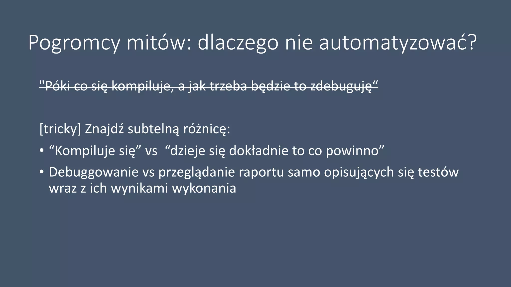 Pogromcy mitów: dlaczego nie automatyzować?
"Póki co się kompiluje, a jak trzeba będzie to zdebuguję“
[tricky] Znajdź subtelną różnicę:
• “Kompiluje się” vs “dzieje się dokładnie to co powinno”
• Debuggowanie vs przeglądanie raportu samo opisujących się testów
wraz z ich wynikami wykonania
 