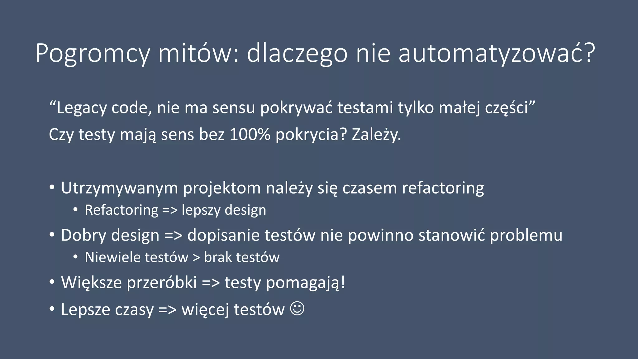 Pogromcy mitów: dlaczego nie automatyzować?
“Legacy code, nie ma sensu pokrywać testami tylko małej części”
Czy testy mają sens bez 100% pokrycia? Zależy.
• Utrzymywanym projektom należy się czasem refactoring
• Refactoring => lepszy design
• Dobry design => dopisanie testów nie powinno stanowić problemu
• Niewiele testów > brak testów
• Większe przeróbki => testy pomagają!
• Lepsze czasy => więcej testów 
 