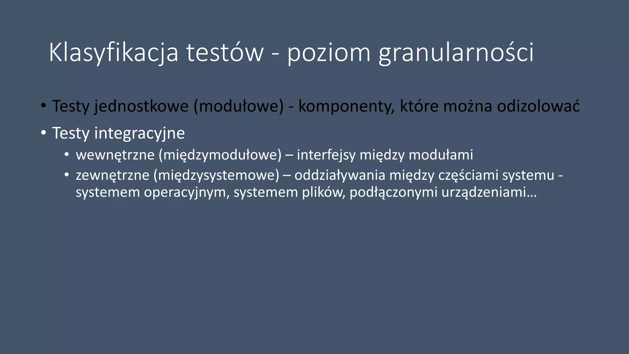 Klasyfikacja testów - poziom granularności
• Testy jednostkowe (modułowe) - komponenty, które można odizolować
• Testy integracyjne
• wewnętrzne (międzymodułowe) – interfejsy między modułami
• zewnętrzne (międzysystemowe) – oddziaływania między częściami systemu -
systemem operacyjnym, systemem plików, podłączonymi urządzeniami…
 