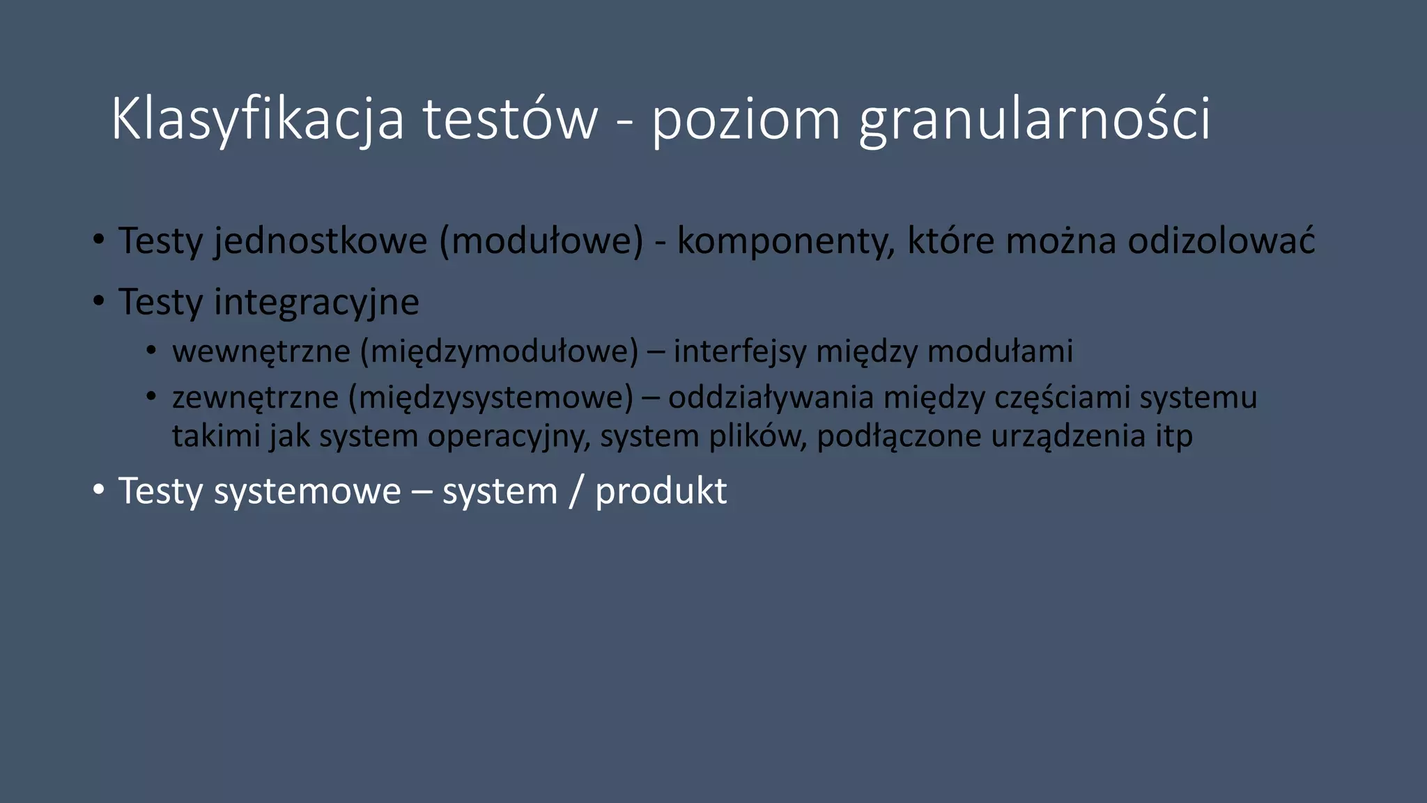 Klasyfikacja testów - poziom granularności
• Testy jednostkowe (modułowe) - komponenty, które można odizolować
• Testy integracyjne
• wewnętrzne (międzymodułowe) – interfejsy między modułami
• zewnętrzne (międzysystemowe) – oddziaływania między częściami systemu
takimi jak system operacyjny, system plików, podłączone urządzenia itp
• Testy systemowe – system / produkt
 