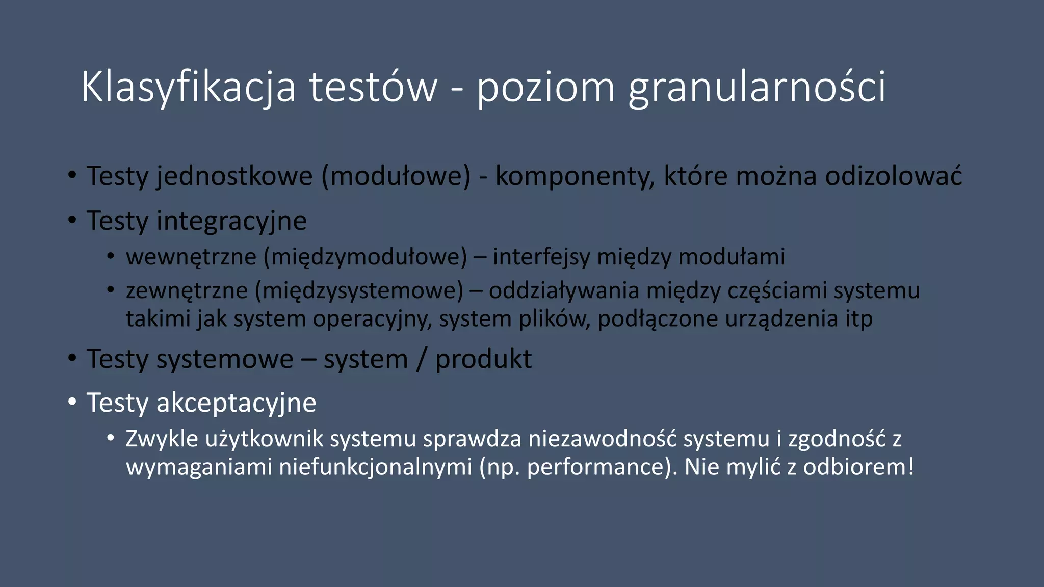 Klasyfikacja testów - poziom granularności
• Testy jednostkowe (modułowe) - komponenty, które można odizolować
• Testy integracyjne
• wewnętrzne (międzymodułowe) – interfejsy między modułami
• zewnętrzne (międzysystemowe) – oddziaływania między częściami systemu
takimi jak system operacyjny, system plików, podłączone urządzenia itp
• Testy systemowe – system / produkt
• Testy akceptacyjne
• Zwykle użytkownik systemu sprawdza niezawodność systemu i zgodność z
wymaganiami niefunkcjonalnymi (np. performance). Nie mylić z odbiorem!
 