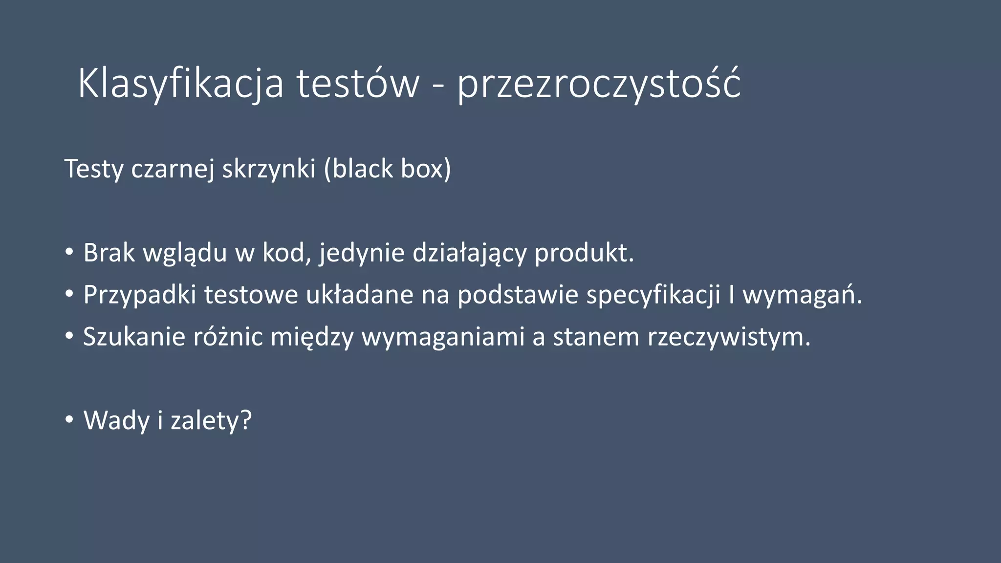 Klasyfikacja testów - przezroczystość
Testy czarnej skrzynki (black box)
• Brak wglądu w kod, jedynie działający produkt.
• Przypadki testowe układane na podstawie specyfikacji I wymagań.
• Szukanie różnic między wymaganiami a stanem rzeczywistym.
• Wady i zalety?
 