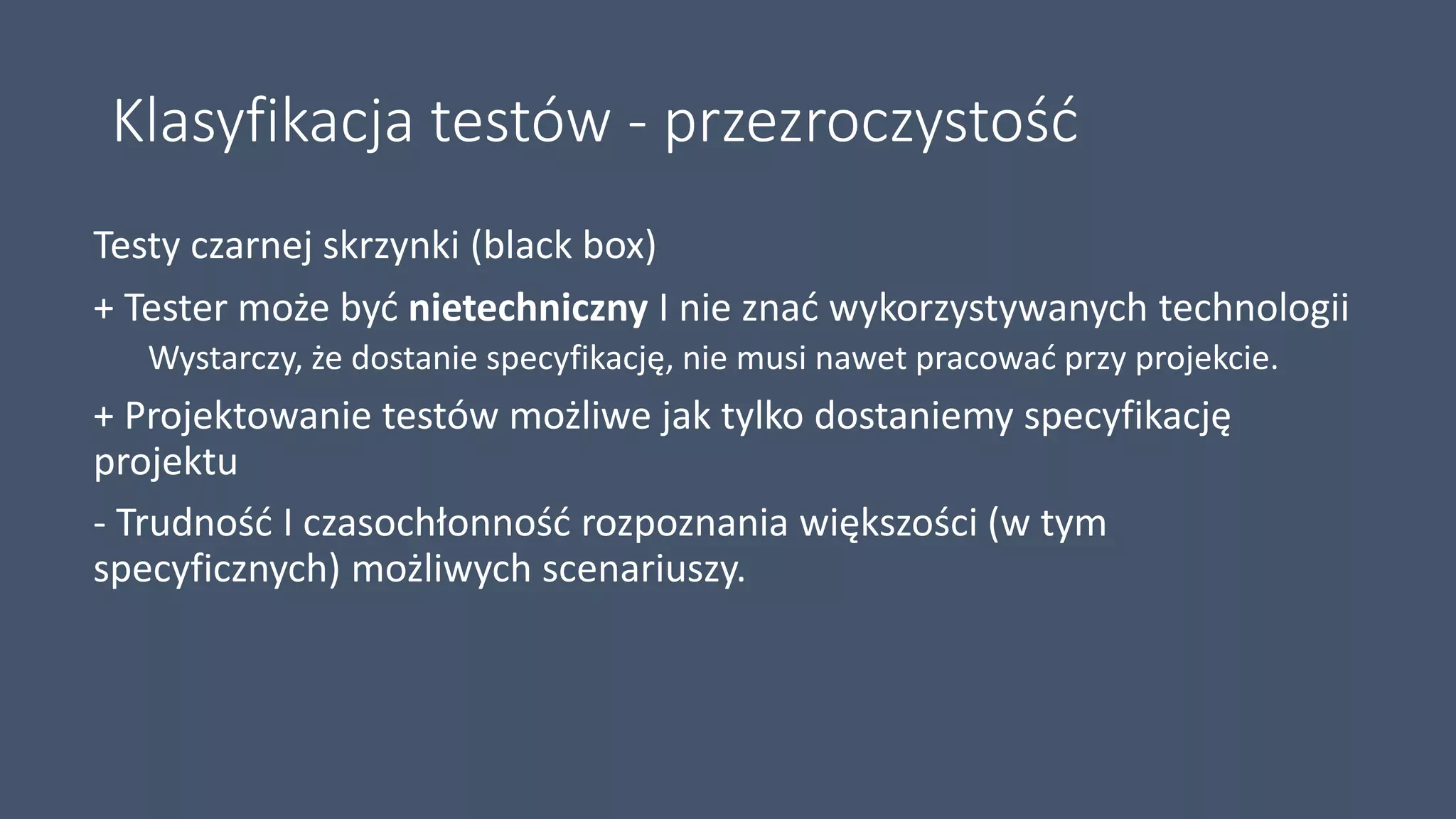 Klasyfikacja testów - przezroczystość
Testy czarnej skrzynki (black box)
+ Tester może być nietechniczny I nie znać wykorzystywanych technologii
Wystarczy, że dostanie specyfikację, nie musi nawet pracować przy projekcie.
+ Projektowanie testów możliwe jak tylko dostaniemy specyfikację
projektu
- Trudność I czasochłonność rozpoznania większości (w tym
specyficznych) możliwych scenariuszy.
 