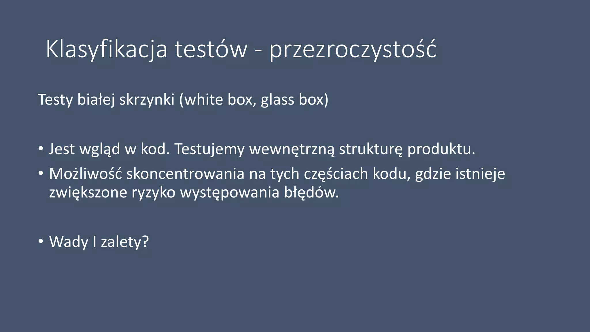Klasyfikacja testów - przezroczystość
Testy białej skrzynki (white box, glass box)
• Jest wgląd w kod. Testujemy wewnętrzną strukturę produktu.
• Możliwość skoncentrowania na tych częściach kodu, gdzie istnieje
zwiększone ryzyko występowania błędów.
• Wady I zalety?
 