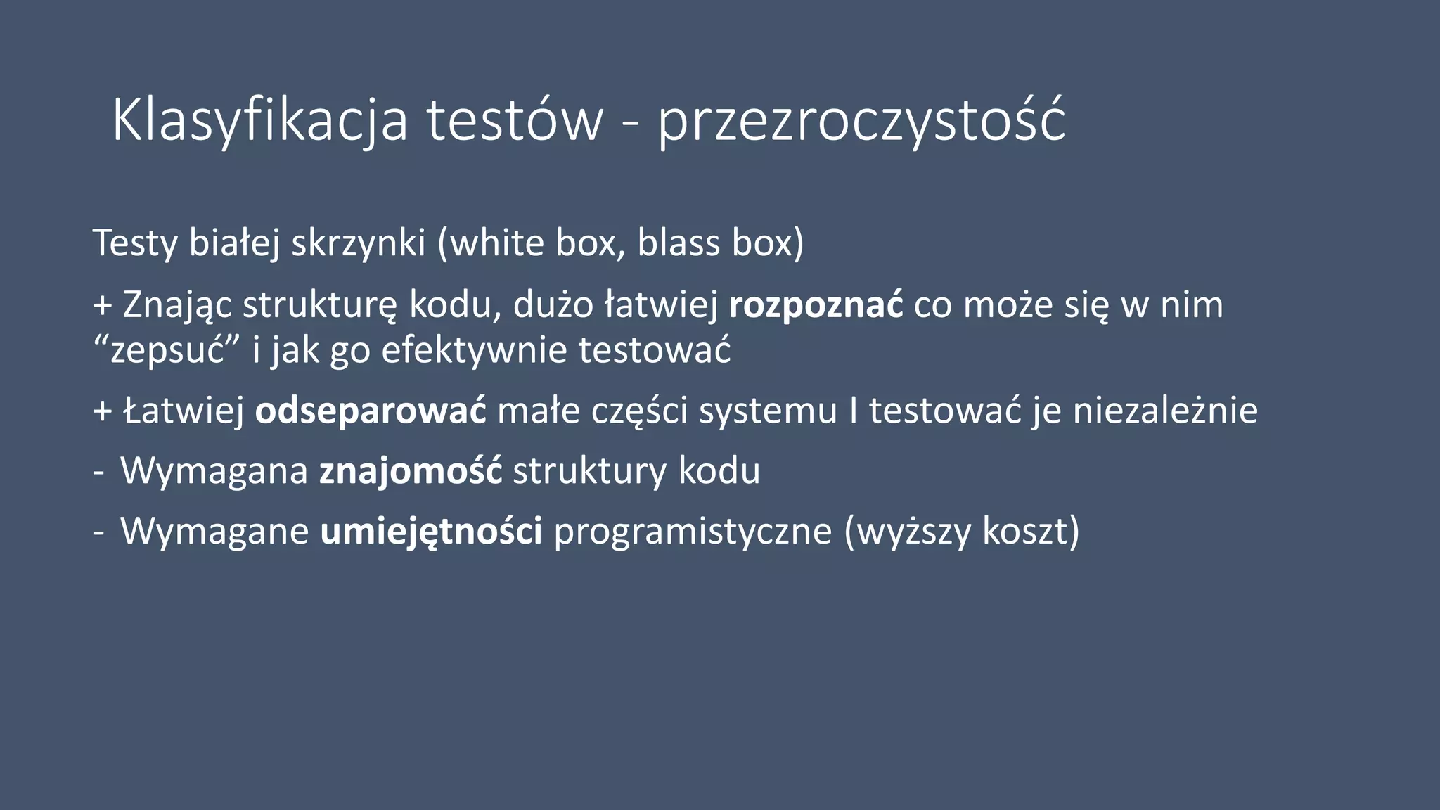 Klasyfikacja testów - przezroczystość
Testy białej skrzynki (white box, blass box)
+ Znając strukturę kodu, dużo łatwiej rozpoznać co może się w nim
“zepsuć” i jak go efektywnie testować
+ Łatwiej odseparować małe części systemu I testować je niezależnie
- Wymagana znajomość struktury kodu
- Wymagane umiejętności programistyczne (wyższy koszt)
 
