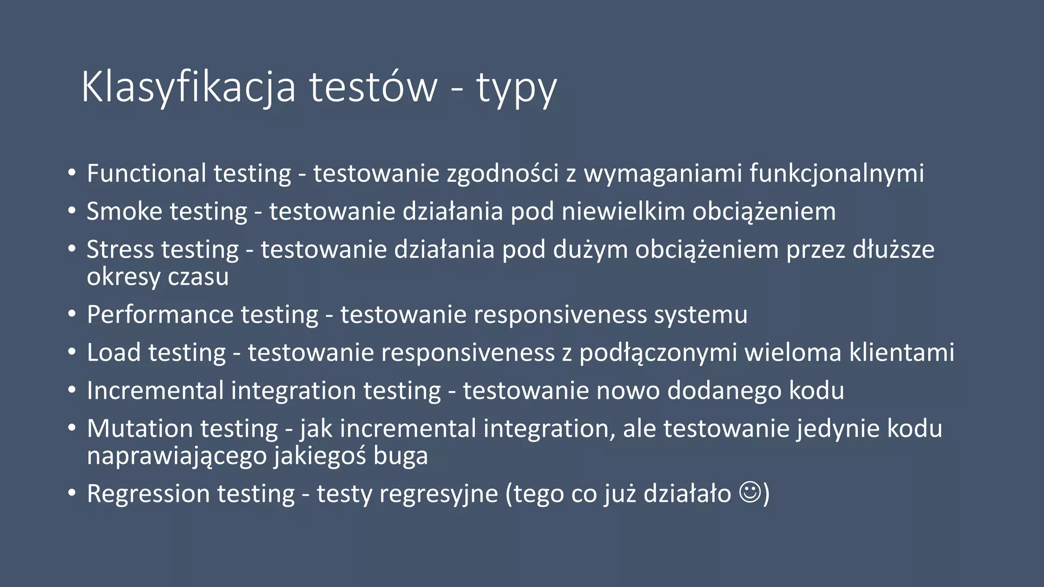 Klasyfikacja testów - typy
• Functional testing - testowanie zgodności z wymaganiami funkcjonalnymi
• Smoke testing - testowanie działania pod niewielkim obciążeniem
• Stress testing - testowanie działania pod dużym obciążeniem przez dłuższe
okresy czasu
• Performance testing - testowanie responsiveness systemu
• Load testing - testowanie responsiveness z podłączonymi wieloma klientami
• Incremental integration testing - testowanie nowo dodanego kodu
• Mutation testing - jak incremental integration, ale testowanie jedynie kodu
naprawiającego jakiegoś buga
• Regression testing - testy regresyjne (tego co już działało )
 
