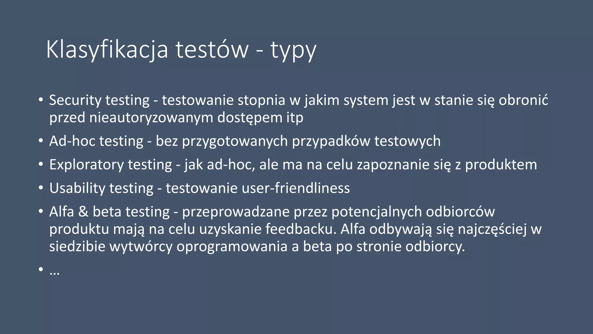 Klasyfikacja testów - typy
• Security testing - testowanie stopnia w jakim system jest w stanie się obronić
przed nieautoryzowanym dostępem itp
• Ad-hoc testing - bez przygotowanych przypadków testowych
• Exploratory testing - jak ad-hoc, ale ma na celu zapoznanie się z produktem
• Usability testing - testowanie user-friendliness
• Alfa & beta testing - przeprowadzane przez potencjalnych odbiorców
produktu mają na celu uzyskanie feedbacku. Alfa odbywają się najczęściej w
siedzibie wytwórcy oprogramowania a beta po stronie odbiorcy.
• …
 