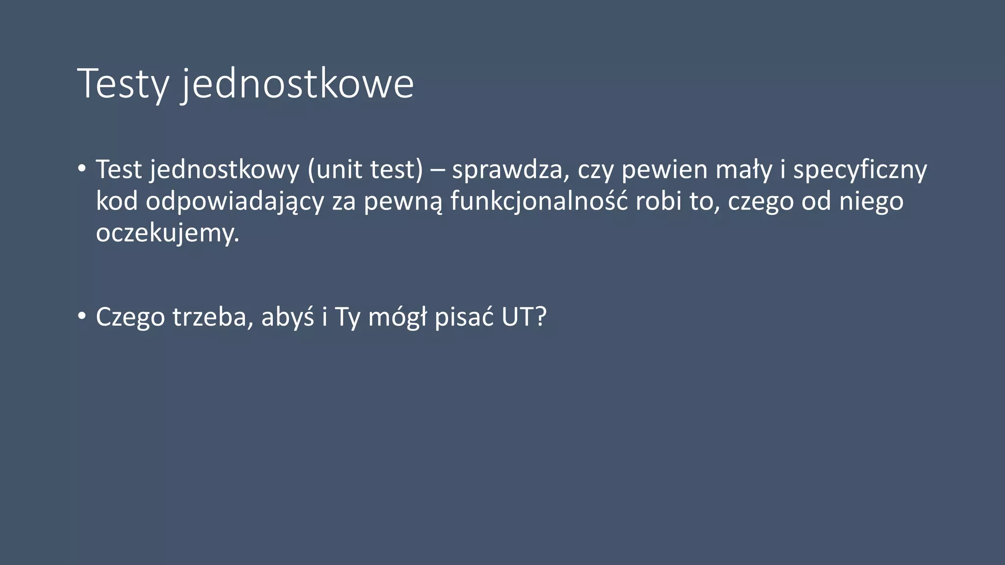 Testy jednostkowe
• Test jednostkowy (unit test) – sprawdza, czy pewien mały i specyficzny
kod odpowiadający za pewną funkcjonalność robi to, czego od niego
oczekujemy.
• Czego trzeba, abyś i Ty mógł pisać UT?
 
