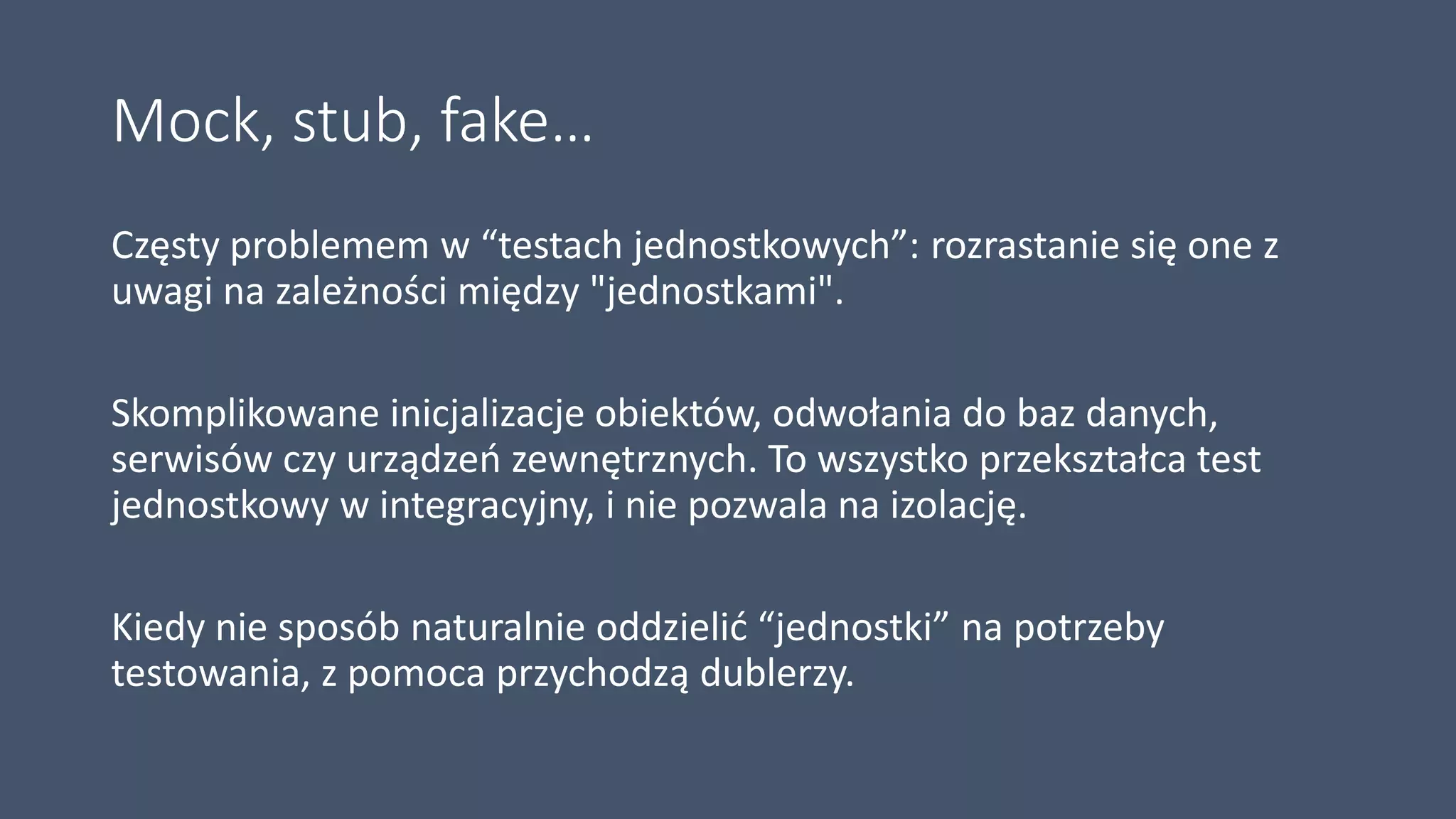 Mock, stub, fake…
Częsty problemem w “testach jednostkowych”: rozrastanie się one z
uwagi na zależności między "jednostkami".
Skomplikowane inicjalizacje obiektów, odwołania do baz danych,
serwisów czy urządzeń zewnętrznych. To wszystko przekształca test
jednostkowy w integracyjny, i nie pozwala na izolację.
Kiedy nie sposób naturalnie oddzielić “jednostki” na potrzeby
testowania, z pomoca przychodzą dublerzy.
 