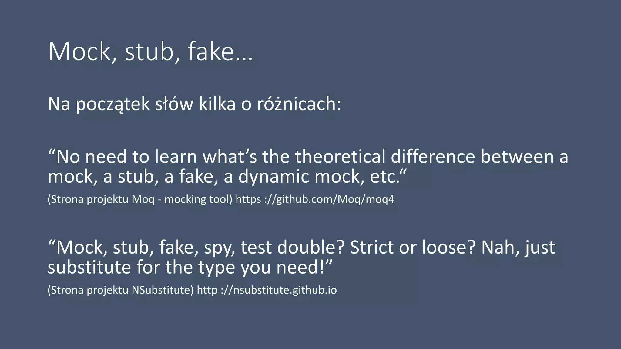 Mock, stub, fake…
Na początek słów kilka o różnicach:
“No need to learn what’s the theoretical difference between a
mock, a stub, a fake, a dynamic mock, etc.“
(Strona projektu Moq - mocking tool) https ://github.com/Moq/moq4
“Mock, stub, fake, spy, test double? Strict or loose? Nah, just
substitute for the type you need!”
(Strona projektu NSubstitute) http ://nsubstitute.github.io
 