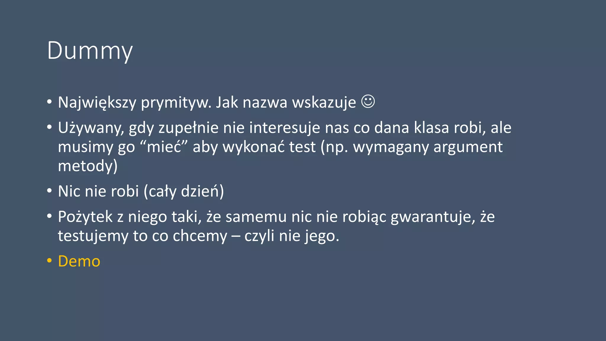 Dummy
• Największy prymityw. Jak nazwa wskazuje 
• Używany, gdy zupełnie nie interesuje nas co dana klasa robi, ale
musimy go “mieć” aby wykonać test (np. wymagany argument
metody)
• Nic nie robi (cały dzień)
• Pożytek z niego taki, że samemu nic nie robiąc gwarantuje, że
testujemy to co chcemy – czyli nie jego.
• Demo
 
