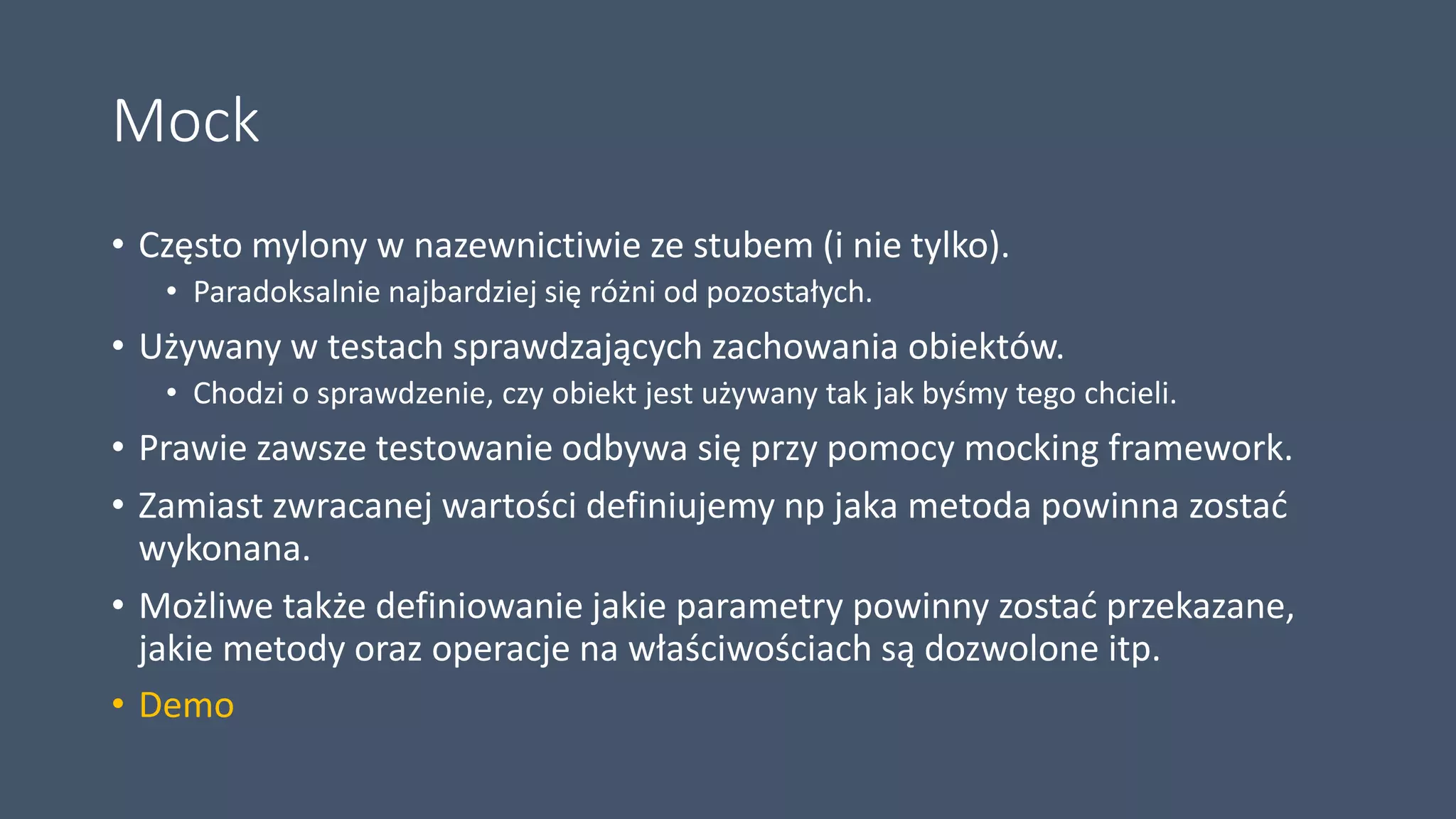 Mock
• Często mylony w nazewnictiwie ze stubem (i nie tylko).
• Paradoksalnie najbardziej się różni od pozostałych.
• Używany w testach sprawdzających zachowania obiektów.
• Chodzi o sprawdzenie, czy obiekt jest używany tak jak byśmy tego chcieli.
• Prawie zawsze testowanie odbywa się przy pomocy mocking framework.
• Zamiast zwracanej wartości definiujemy np jaka metoda powinna zostać
wykonana.
• Możliwe także definiowanie jakie parametry powinny zostać przekazane,
jakie metody oraz operacje na właściwościach są dozwolone itp.
• Demo
 