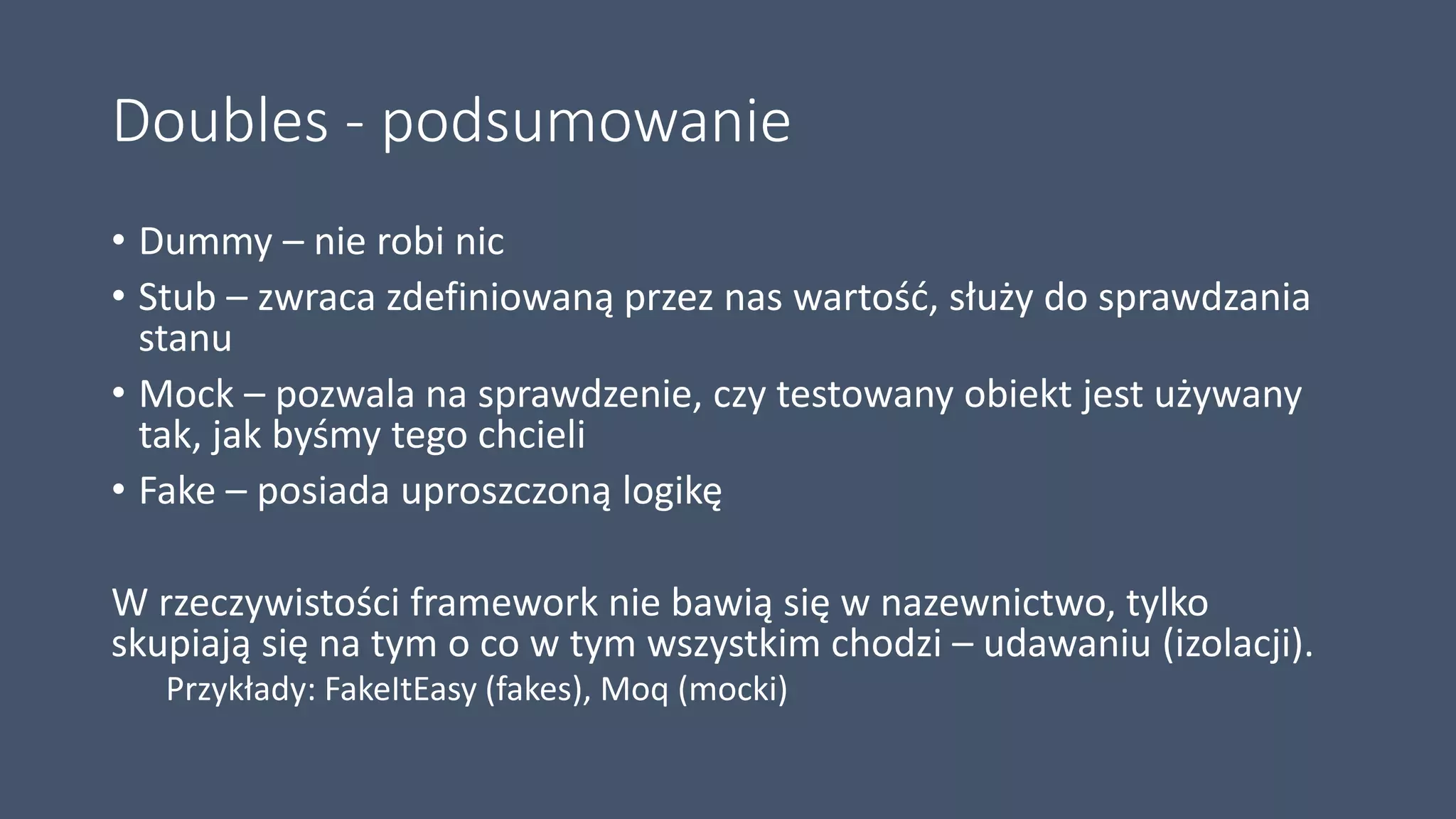 Doubles - podsumowanie
• Dummy – nie robi nic
• Stub – zwraca zdefiniowaną przez nas wartość, służy do sprawdzania
stanu
• Mock – pozwala na sprawdzenie, czy testowany obiekt jest używany
tak, jak byśmy tego chcieli
• Fake – posiada uproszczoną logikę
W rzeczywistości framework nie bawią się w nazewnictwo, tylko
skupiają się na tym o co w tym wszystkim chodzi – udawaniu (izolacji).
Przykłady: FakeItEasy (fakes), Moq (mocki)
 