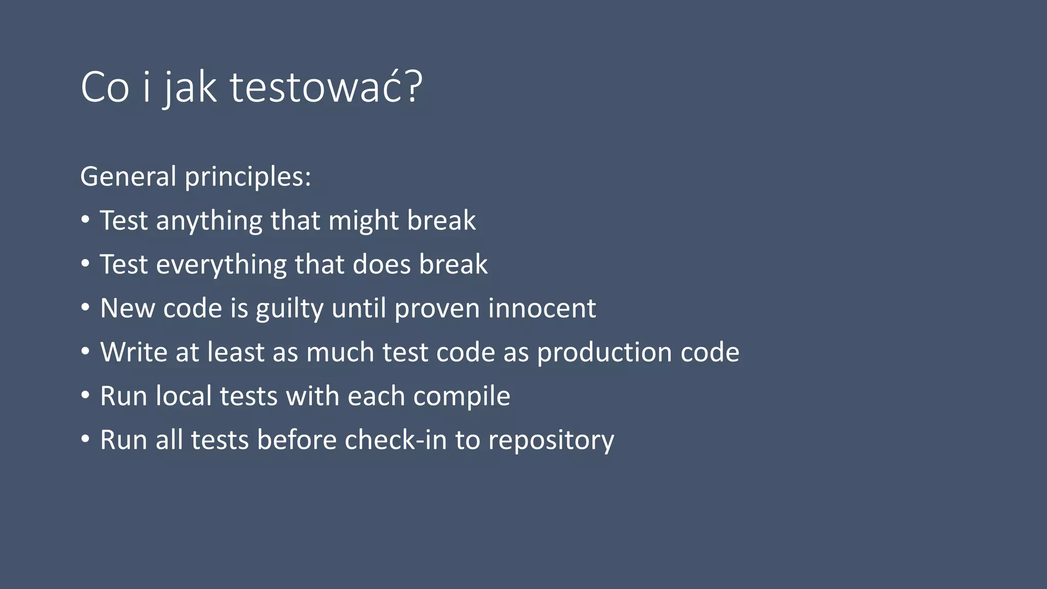 Co i jak testować?
General principles:
• Test anything that might break
• Test everything that does break
• New code is guilty until proven innocent
• Write at least as much test code as production code
• Run local tests with each compile
• Run all tests before check-in to repository
 