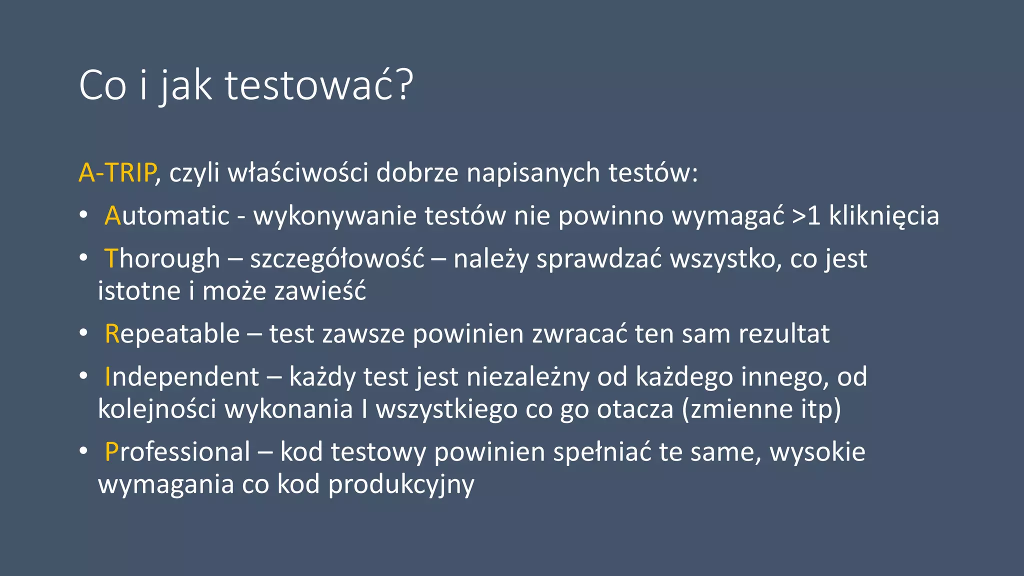 Co i jak testować?
A-TRIP, czyli właściwości dobrze napisanych testów:
• Automatic - wykonywanie testów nie powinno wymagać >1 kliknięcia
• Thorough – szczegółowość – należy sprawdzać wszystko, co jest
istotne i może zawieść
• Repeatable – test zawsze powinien zwracać ten sam rezultat
• Independent – każdy test jest niezależny od każdego innego, od
kolejności wykonania I wszystkiego co go otacza (zmienne itp)
• Professional – kod testowy powinien spełniać te same, wysokie
wymagania co kod produkcyjny
 