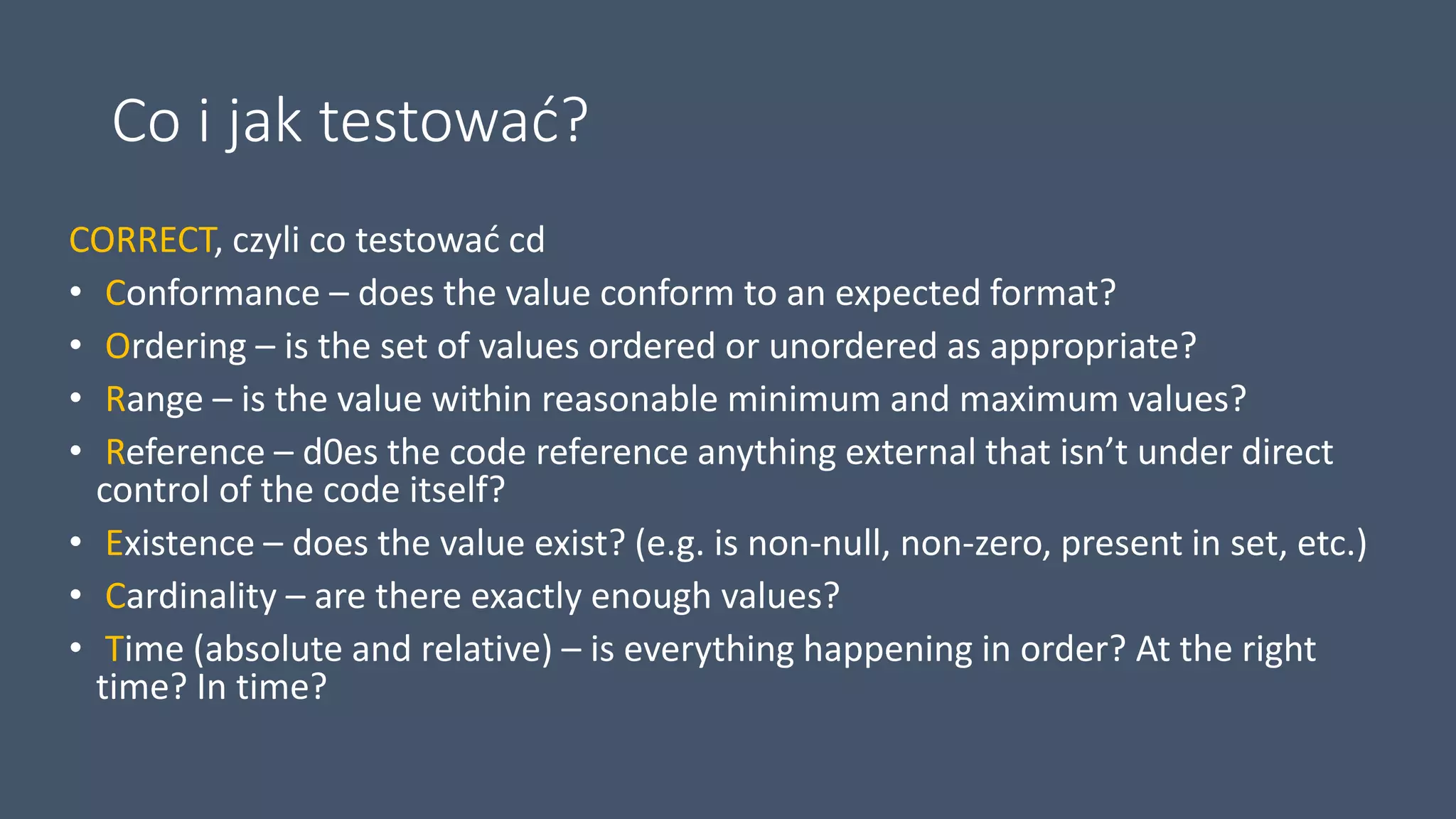 Co i jak testować?
CORRECT, czyli co testować cd
• Conformance – does the value conform to an expected format?
• Ordering – is the set of values ordered or unordered as appropriate?
• Range – is the value within reasonable minimum and maximum values?
• Reference – d0es the code reference anything external that isn’t under direct
control of the code itself?
• Existence – does the value exist? (e.g. is non-null, non-zero, present in set, etc.)
• Cardinality – are there exactly enough values?
• Time (absolute and relative) – is everything happening in order? At the right
time? In time?
 