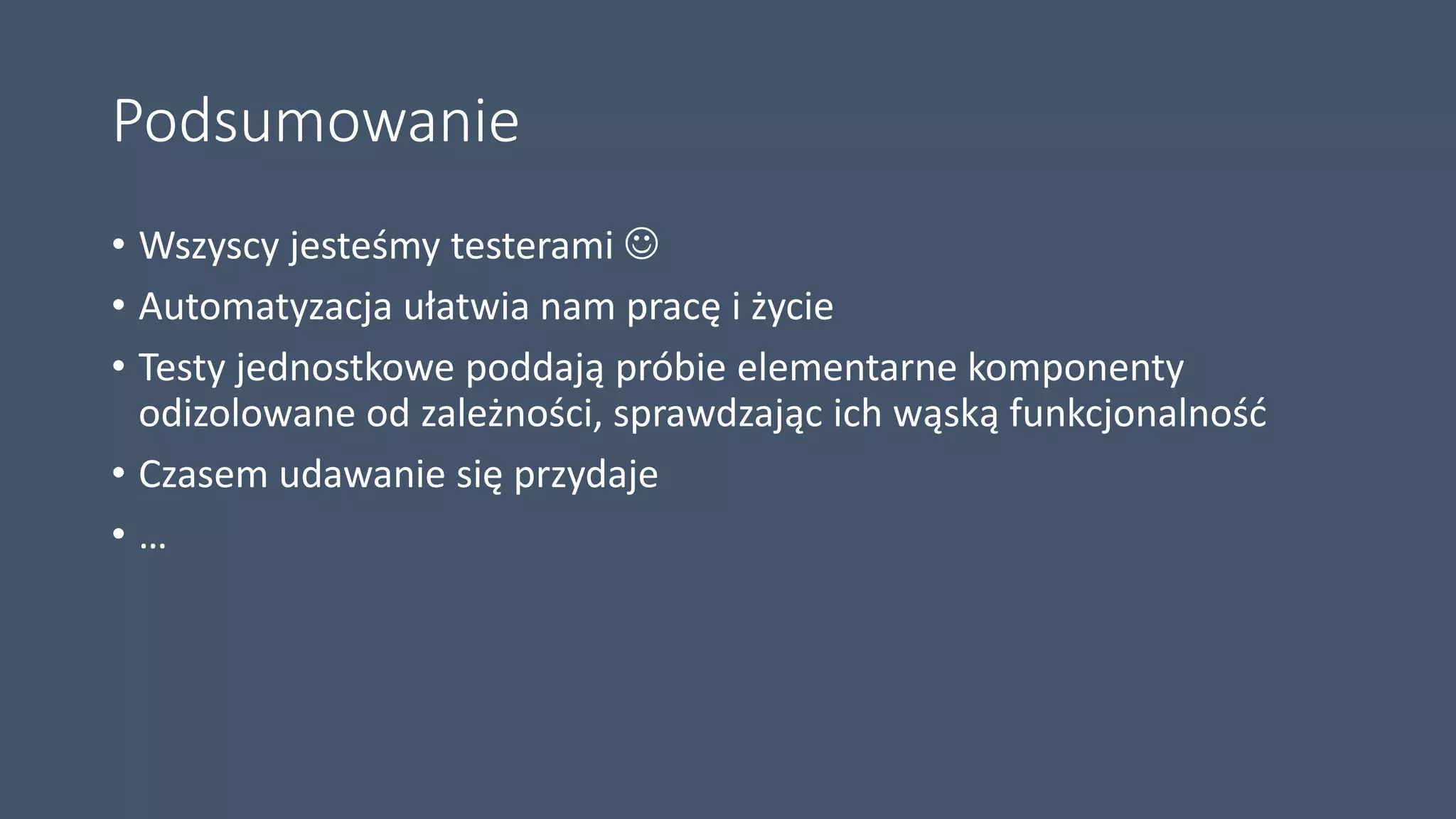 Podsumowanie
• Wszyscy jesteśmy testerami 
• Automatyzacja ułatwia nam pracę i życie
• Testy jednostkowe poddają próbie elementarne komponenty
odizolowane od zależności, sprawdzając ich wąską funkcjonalność
• Czasem udawanie się przydaje
• …
 