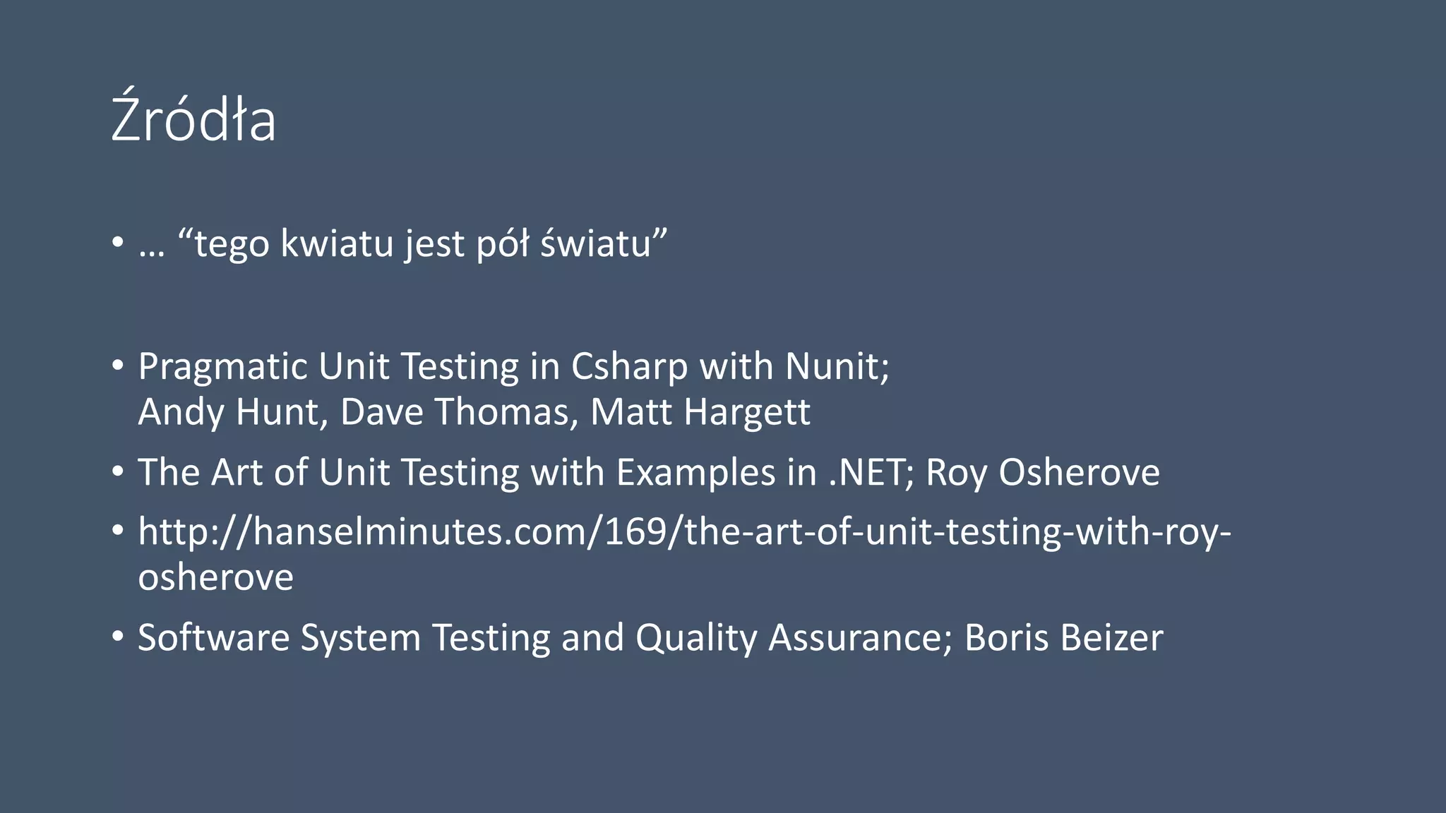Źródła
• … “tego kwiatu jest pół światu”
• Pragmatic Unit Testing in Csharp with Nunit;
Andy Hunt, Dave Thomas, Matt Hargett
• The Art of Unit Testing with Examples in .NET; Roy Osherove
• http://hanselminutes.com/169/the-art-of-unit-testing-with-roy-
osherove
• Software System Testing and Quality Assurance; Boris Beizer
 