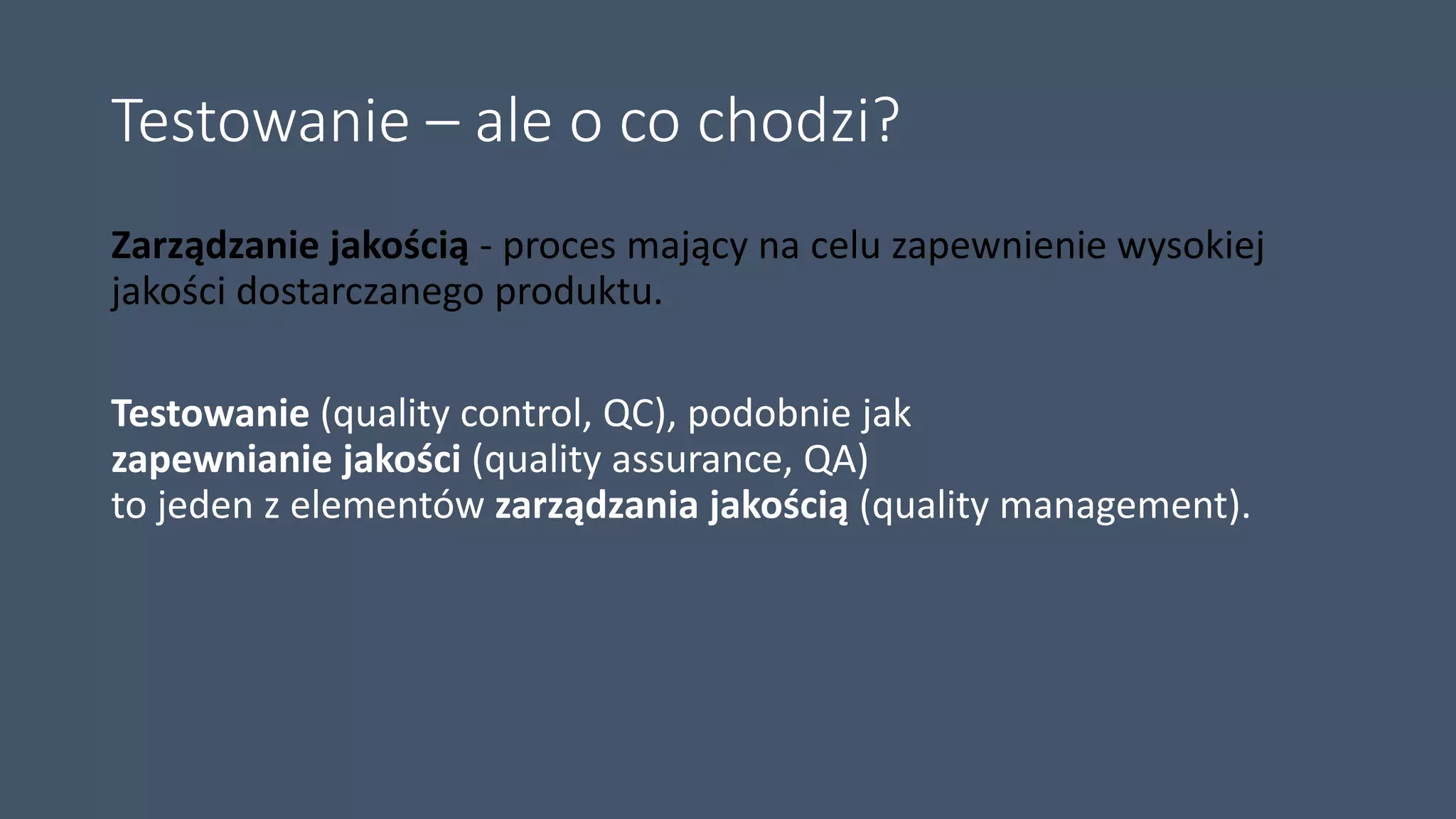 Testowanie – ale o co chodzi?
Zarządzanie jakością - proces mający na celu zapewnienie wysokiej
jakości dostarczanego produktu.
Testowanie (quality control, QC), podobnie jak
zapewnianie jakości (quality assurance, QA)
to jeden z elementów zarządzania jakością (quality management).
 