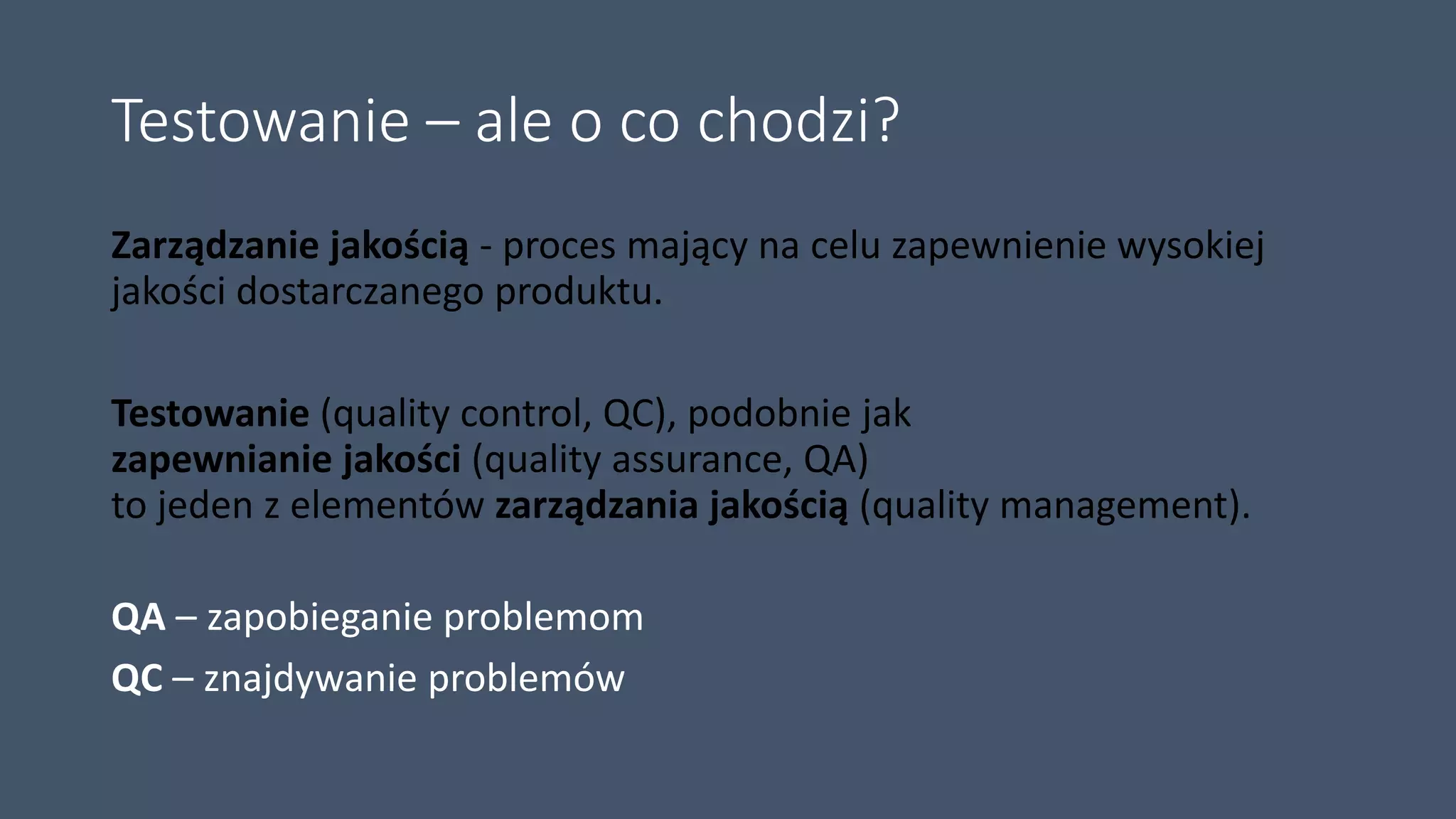Testowanie – ale o co chodzi?
Zarządzanie jakością - proces mający na celu zapewnienie wysokiej
jakości dostarczanego produktu.
Testowanie (quality control, QC), podobnie jak
zapewnianie jakości (quality assurance, QA)
to jeden z elementów zarządzania jakością (quality management).
QA – zapobieganie problemom
QC – znajdywanie problemów
 