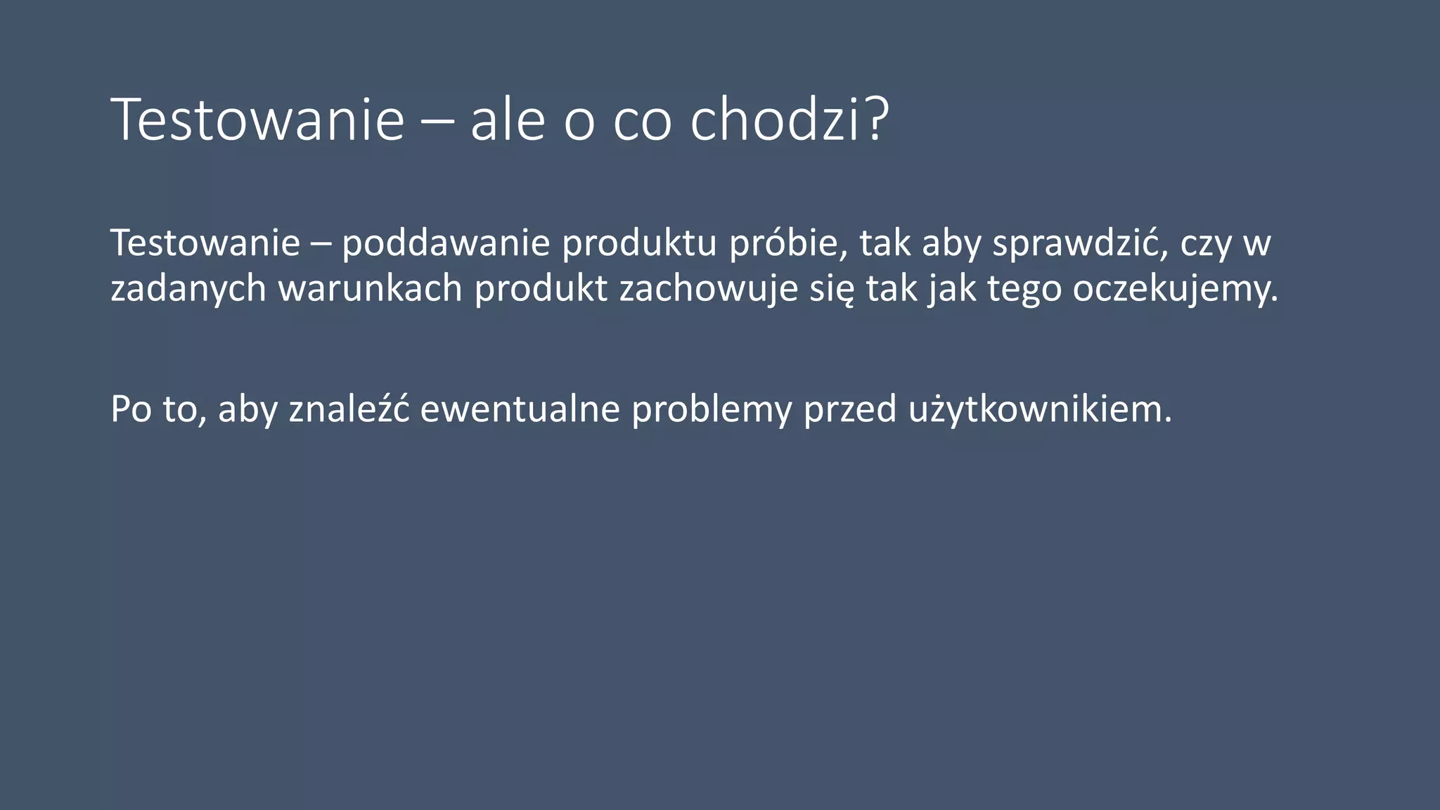 Testowanie – ale o co chodzi?
Testowanie – poddawanie produktu próbie, tak aby sprawdzić, czy w
zadanych warunkach produkt zachowuje się tak jak tego oczekujemy.
Po to, aby znaleźć ewentualne problemy przed użytkownikiem.
 