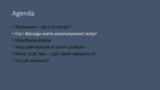 Agenda
• Testowanie – ale o co chodzi?
• Czy i dlaczego warto automatyzować testy?
• Klasyfikacja testów
• Testy jednostkowe w teorii i praktyce
• Mock, stub, fake… czyli szkoła udawania 
• Co i jak testować?
 