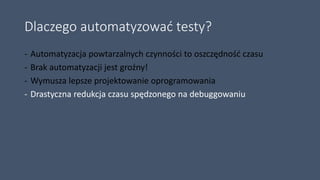 Dlaczego automatyzować testy?
- Automatyzacja powtarzalnych czynności to oszczędność czasu
- Brak automatyzacji jest groźny!
- Wymusza lepsze projektowanie oprogramowania
- Drastyczna redukcja czasu spędzonego na debuggowaniu
 