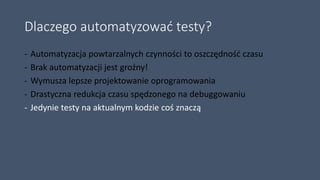 Dlaczego automatyzować testy?
- Automatyzacja powtarzalnych czynności to oszczędność czasu
- Brak automatyzacji jest groźny!
- Wymusza lepsze projektowanie oprogramowania
- Drastyczna redukcja czasu spędzonego na debuggowaniu
- Jedynie testy na aktualnym kodzie coś znaczą
 